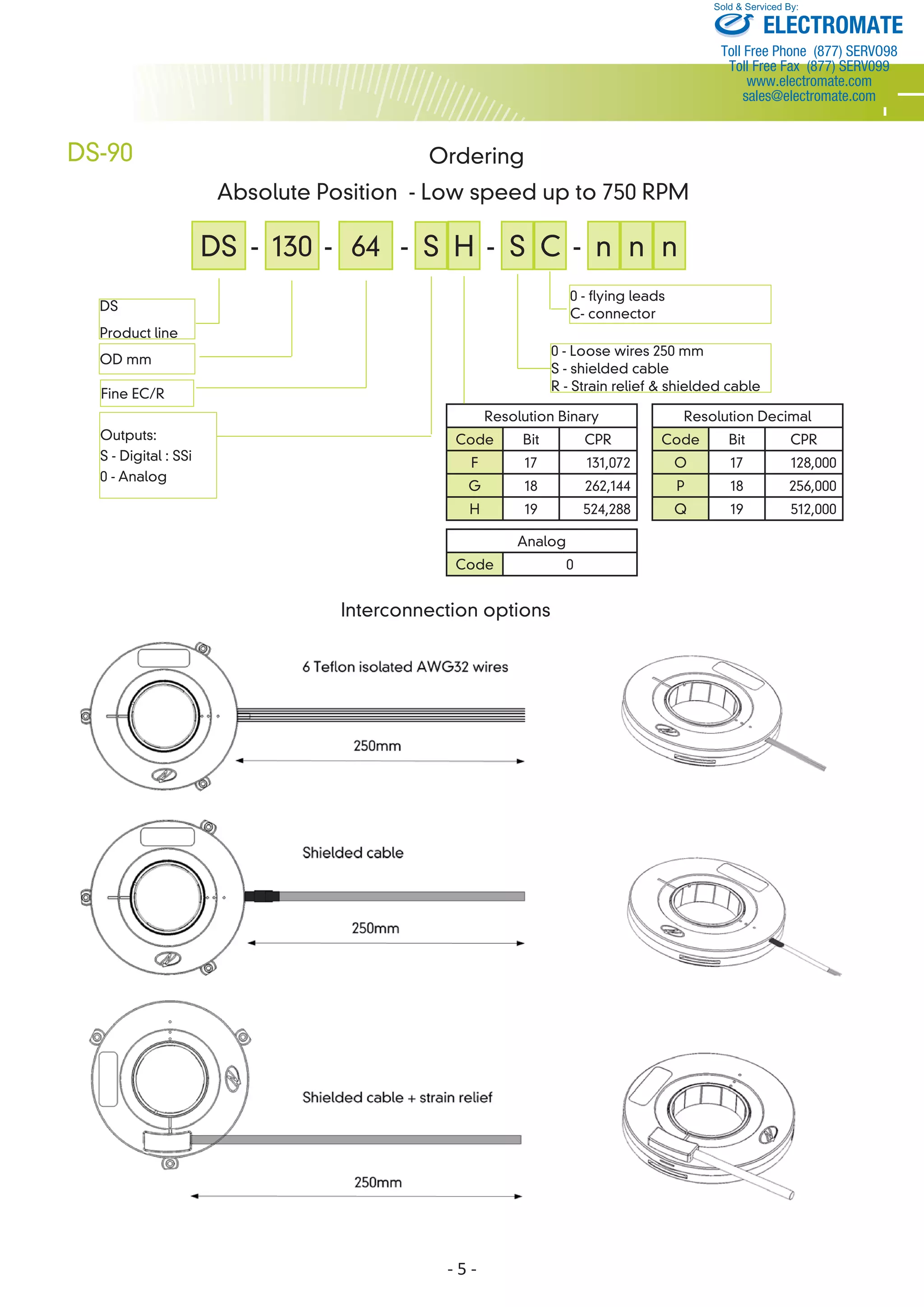 Interconnection options 
- 5 - 
DS-90 
DS 
Product line 
OD mm 
Outputs: 
S - Digital : SSi 
0 - Analog 
- n n n 
Sold & Serviced By: 
0 - Loose wires 250 mm 
S - shielded cable 
R - Strain relief & shielded cable 
Ordering 
Absolute Position - Low speed up to 750 RPM 
Resolution Binary 
Code Bit CPR 
F 17 131,072 
G 18 262,144 
H 19 524,288 
Resolution Decimal 
Code Bit CPR 
O 17 128,000 
P 18 256,000 
Q 19 512,000 
DS - 130 - 64 - S- - S 
Fine EC/R 
H C 
0 - flying leads 
C- connector 
Analog 
Code 0 
ELECTROMATE 
Toll Free Phone (877) SERVO98 
Toll Free Fax (877) SERV099 
www.electromate.com 
sales@electromate.com 
 