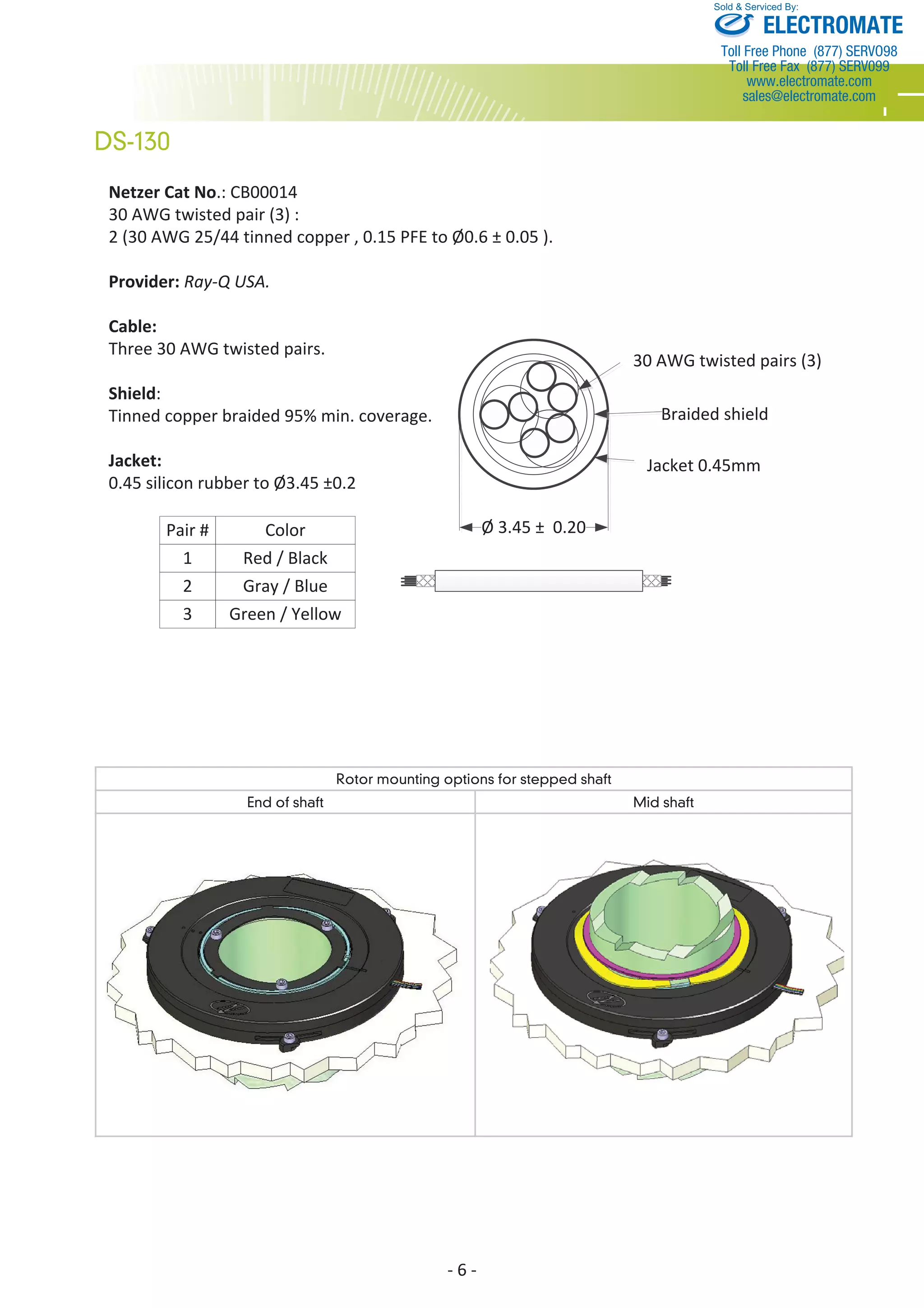 Netzer Cat No.: CB00014 
30 AWG twisted pair (3) : 
2 (30 AWG 25/44 tinned copper , 0.15 PFE to Ø0.6 ± 0.05 ). 
Provider: Ray-Q USA. 
Cable: 
Three 30 AWG twisted pairs. 
Shield: 
Tinned copper braided 95% min. coverage. 
Jacket: 
0.45 silicon rubber to Ø3.45 ±0.2 
- 6 - 
DS-130 
Sold & Serviced By: 
30 AWG twisted pairs (3) 
Braided shield 
Jacket 0.45mm 
Ø 3.45 ± 0.20 
Pair # Color 
1 
2 
3 
Red / Black 
Gray / Blue 
Green / Yellow 
Rotor mounting options for stepped shaft 
End of shaft Mid shaft 
ELECTROMATE 
Toll Free Phone (877) SERVO98 
Toll Free Fax (877) SERV099 
www.electromate.com 
sales@electromate.com 
 