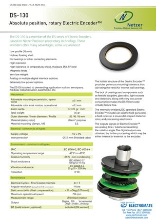 DS-130 Data Sheet , V 2.0 ,NOV 2012 
DS-130 
Absolute position, rotary Electric Encoder™ 
The DS-130 is a member of the DS series of Electric Encoders, 
based on Netzer Precision proprietary technology. These 
encoders offer many advantages, some unparalleled: 
Low profile (10 mm). 
Hollow, floating shaft. 
No bearings or other contacting elements. 
High precision. 
High tolerance to temperature, shock, moisture, EMI, RFI and 
Magnetic fields. 
Very low weight. 
Analog or multiple digital interface options. 
Extremely low power options. 
The DS-130 is suited to demanding application such as: aerospace, 
medical, instrumentation, automation, etc. 
The holistic 
structure 
of the Electric Encoder™ 
provides generous mounting tolerance, thus 
obviating the need for internal ball bearings. 
The lack of bearings and components such 
as flexible couplers, glass disc, light sources 
and detectors, along with very low power 
consumption makes the DS-130 encoder 
virtually failure free. 
The internally shielded, DC operated Electric 
Encoder™ includes an electric field generator, 
a field receiver, a sinusoidal shaped dielectric 
rotor, and processing electronics. 
The outputs signals of Electric Encoder™ 
are analog Sine / Cosine representing 
the rotation angle. The digital outputs are 
obtained by further processing which may be 
either internal or external to the encoder. 
Mechanical 
Allowable mounting eccentricity , opera-tional 
±0.1 mm 
Allowable rotor axial motion; operational ±0.1 mm 
Rotor inertia 12.378 gr · mm2 
Total weight 65 gr 
Outer diameter / Inner diameter / Profile 130 /90 /10 mm 
Material (stator, rotor) Ultem™ polymer 
Material mounting clamps , M2 S.S. 
Electrical - common to all types 
Supply voltage 5V ± 5% 
Interconnection Ø 3.5 mm Shielded cable 
Environment - common to all types 
EMC IEC 6100-6-2, IEC 6100-6-4 
Operating temperature range -40°C to +85°C 
Relative humidity <98 % - non condensing 
Shock endurance IEC 60068-2-27 
100 g for 11 ms 
Vibration endurance IEC 60068-2-6 
20 g 10 – 2000 Hz 
Protection IP 40 
Performance 
Electrical Cycles – Fine/Coarse channels 64 / 3 
Angular resolution (using 12 bit A/D conversion) 19 bits 
Static error (with offset compensation) < 10 mDeg (0.17mrad) 
Maximum operational speed 750 rpm 
Measurement range Unlimited rotation 
Output Digital SSi , Incremental 
AqB+ index , Analog 
BIT (build in tests , optional) Included (SSi version) 
Sold & Serviced By: 
ELECTROMATE 
Toll Free Phone (877) SERVO98 
Toll Free Fax (877) SERV099 
www.electromate.com 
sales@electromate.com 
 
