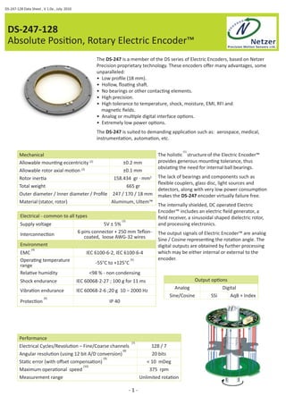 DS-247-128 Data Sheet , V 1.0a , July. 2010 
DS-247-128 
Absolute PosiƟ on, Rotary Electric Encoder™ 
The DS-247 is a member of the DS series of Electric Encoders, based on Netzer 
Precision proprietary technology. These encoders off er many advantages, some 
unparalleled: 
• Low profi le (18 mm). 
• Hollow, fl oaƟ ng shaŌ . 
• No bearings or other contacƟ ng elements. 
• High precision. 
• High tolerance to temperature, shock, moisture, EMI, RFI and 
magneƟ c fi elds. 
• Analog or mulƟ ple digital interface opƟ ons. 
• Extremely low power opƟ ons. 
The DS-247 is suited to demanding applicaƟ on such as: aerospace, medical, 
instrumentaƟ on, automaƟ on, etc. 
Mechanical 
Allowable mounƟ ng eccentricity (2) ±0.2 mm 
Allowable rotor axial moƟ on (2) ±0.1 mm 
Rotor inerƟ a 158.434 gr · mm2 
Total weight 665 gr 
Outer diameter / Inner diameter / Profi le 247 / 170 / 18 mm 
Material (stator, rotor) Aluminum, Ultem™ 
Electrical - common to all types 
Supply voltage 5V ± 5% (3) 
InterconnecƟ on 6 pins connector + 250 mm Tefl on-coated, 
loose AWG-32 wires 
Environment 
EMC (4) IEC 6100-6-2, IEC 6100-6-4 
OperaƟ ng temperature 
range -55°C to +125°C (5) 
RelaƟ ve humidity <98 % - non condensing 
Shock endurance IEC 60068-2-27 ; 100 g for 11 ms 
VibraƟ on endurance IEC 60068-2-6 ;20 g 10 – 2000 Hz 
ProtecƟ on (6) IP 40 
The holisƟ c (1) structure of the Electric Encoder™ 
provides generous mounƟ ng tolerance, thus 
obviaƟ ng the need for internal ball bearings. 
The lack of bearings and components such as 
fl exible couplers, glass disc, light sources and 
detectors, along with very low power consumpƟ on 
makes the DS-247 encoder virtually failure free. 
The internally shielded, DC operated Electric 
Encoder™ includes an electric fi eld generator, a 
fi eld receiver, a sinusoidal shaped dielectric rotor, 
and processing electronics. 
The output signals of Electric Encoder™ are analog 
Sine / Cosine represenƟ ng the rotaƟ on angle. The 
digital outputs are obtained by further processing 
which may be either internal or external to the 
encoder. 
Output opƟ ons 
Analog Digital 
Sine/Cosine SSi AqB + Index 
Performance 
Electrical Cycles/RevoluƟ on – Fine/Coarse channels (7) 128 / 7 
Angular resoluƟ on (using 12 bit A/D conversion) (8) 20 bits 
StaƟ c error (with off set compensaƟ on) (9) < 10 mDeg 
Maximum operaƟ onal speed (10) 375 rpm 
Measurement range Unlimited rotaƟ on 
- 1 - 
 