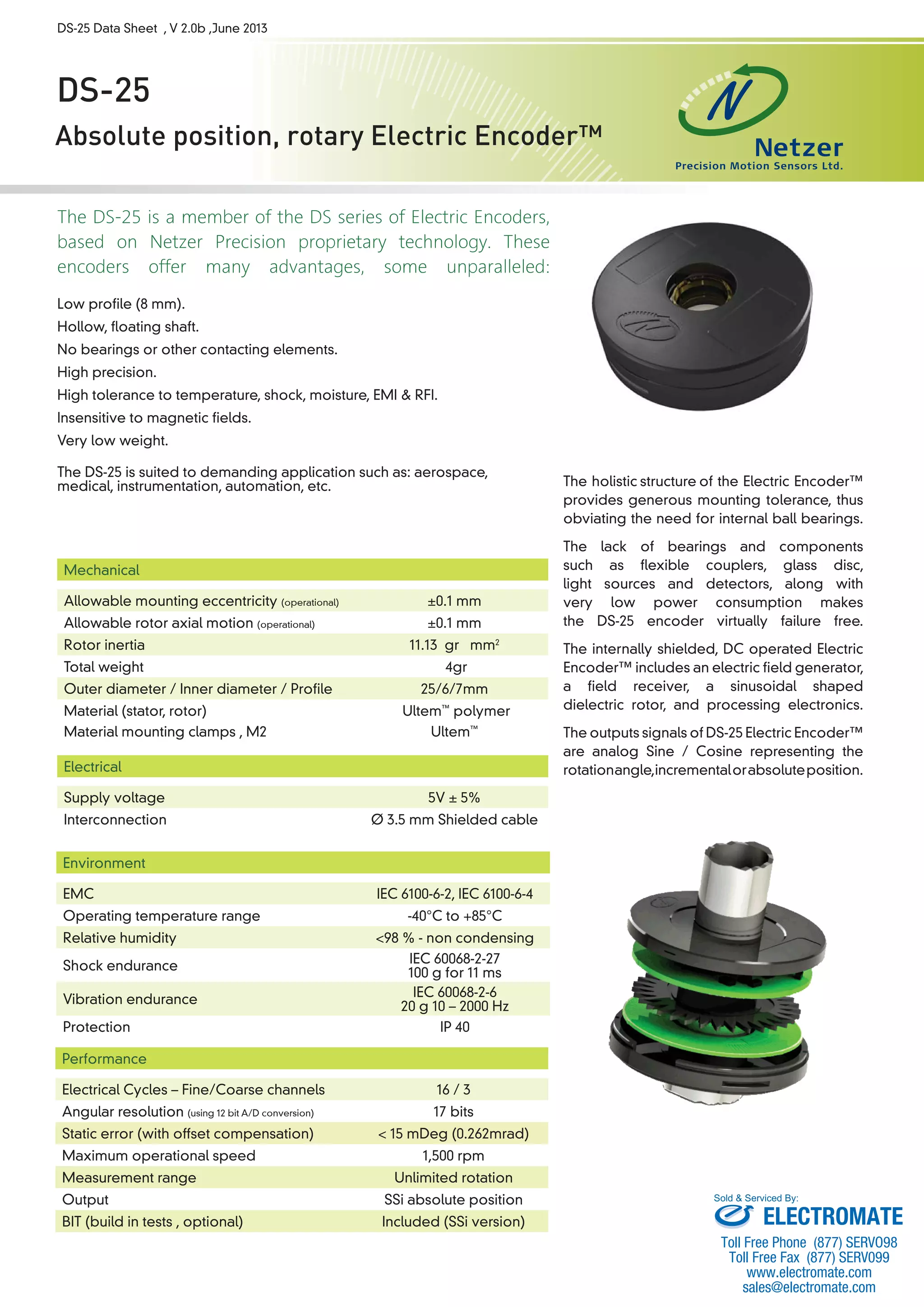 DS-25 Data Sheet , V 2.0b ,June 2013 
DS-25 
Absolute position, rotary Electric Encoder™ 
The DS-25 is a member of the DS series of Electric Encoders, 
based on Netzer Precision proprietary technology. These 
encoders offer many advantages, some unparalleled: 
Low profile (8 mm). 
Hollow, floating shaft. 
No bearings or other contacting elements. 
High precision. 
High tolerance to temperature, shock, moisture, EMI & RFI. 
Insensitive to magnetic fields. 
Very low weight. 
The DS-25 is suited to demanding application such as: aerospace, 
medical, instrumentation, automation, etc. 
The holistic 
structure 
of the Electric Encoder™ 
provides generous mounting tolerance, thus 
obviating the need for internal ball bearings. 
The lack of bearings and components 
such as flexible couplers, glass disc, 
light sources and detectors, along with 
very low power consumption makes 
the DS-25 encoder virtually failure free. 
The internally shielded, DC operated Electric 
Encoder™ includes an electric field generator, 
a field receiver, a sinusoidal shaped 
dielectric rotor, and processing electronics. 
The outputs signals of DS-25 Electric Encoder™ 
are analog Sine / Cosine representing the 
rotation angle, incremental or absolute position. 
Mechanical 
Allowable mounting eccentricity (operational) ±0.1 mm 
Allowable rotor axial motion (operational) ±0.1 mm 
Rotor inertia 11.13 gr · mm2 
Total weight 4gr 
Outer diameter / Inner diameter / Profile 25/6/7mm 
Material (stator, rotor) Ultem™ polymer 
Material mounting clamps , M2 Ultem™ 
Electrical 
Supply voltage 5V ± 5% 
Interconnection Ø 3.5 mm Shielded cable 
Environment 
EMC IEC 6100-6-2, IEC 6100-6-4 
Operating temperature range -40°C to +85°C 
Relative humidity <98 % - non condensing 
Shock endurance IEC 60068-2-27 
100 g for 11 ms 
Vibration endurance IEC 60068-2-6 
20 g 10 – 2000 Hz 
Protection IP 40 
Performance 
Electrical Cycles – Fine/Coarse channels 16 / 3 
Angular resolution (using 12 bit A/D conversion) 17 bits 
Static error (with offset compensation) < 15 mDeg (0.262mrad) 
Maximum operational speed 1,500 rpm 
Measurement range Unlimited rotation 
Output SSi absolute position 
BIT (build in tests , optional) Included (SSi version) 
Sold & Serviced By: 
ELECTROMATE 
Toll Free Phone (877) SERVO98 
Toll Free Fax (877) SERV099 
www.electromate.com 
sales@electromate.com 
 