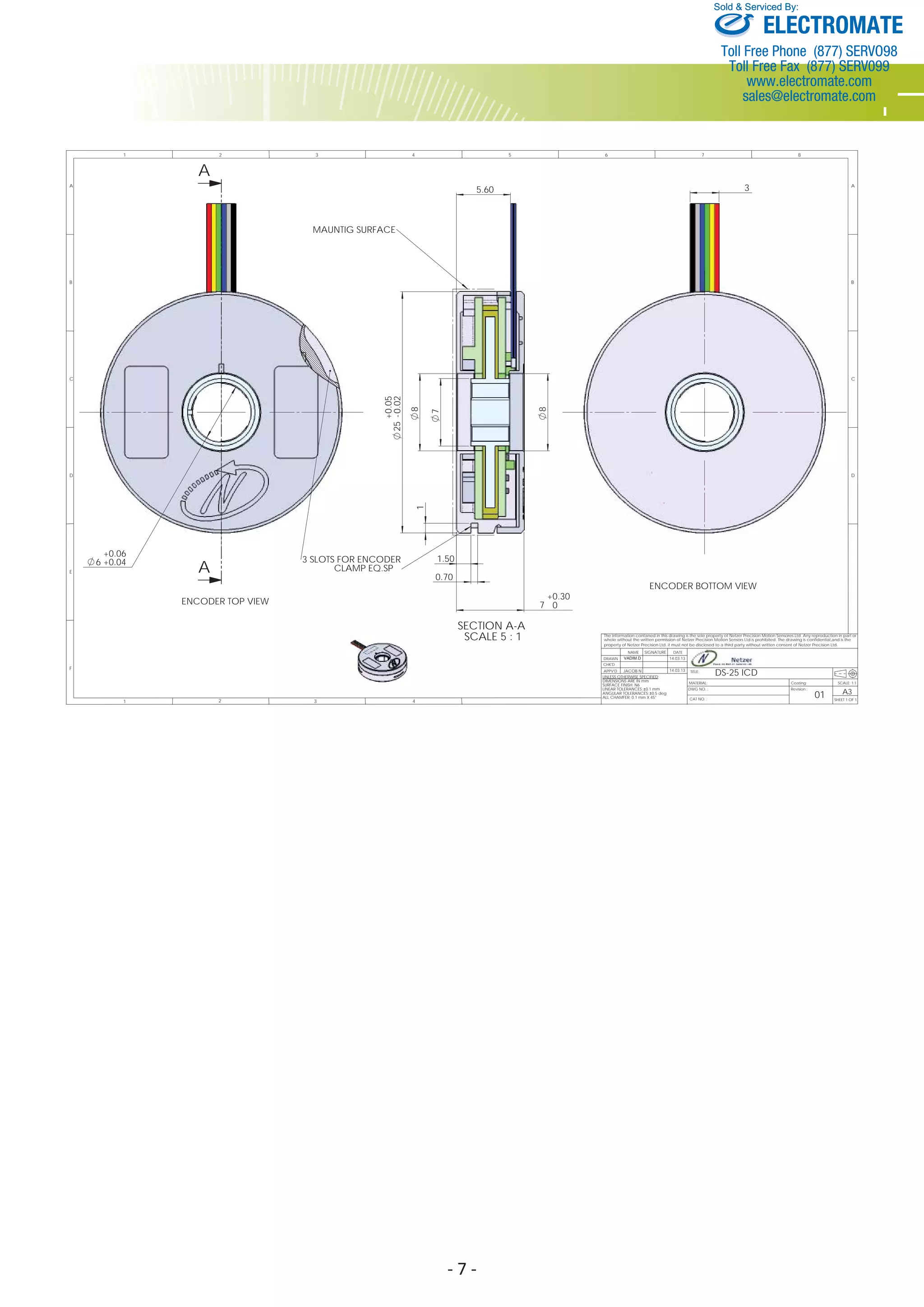 - 7 - 
Sold & Serviced By: 
ENCODER BOTTOM VIEW 
The information contaned in this drawing is the sole property ot Netzer Precision Motion Sensores Ltd. Any reproduction in part or 
whole without the written permission of Netzer Precision Motion Sensors Ltd.is prohibited. The drawing is confidential,and is the 
property of Netzer Precision Ltd. it must not be disclosed to a third party without written consent of Netzer Precision Ltd 
Coating: 
Revision : 
A 
C 
D 
E 
F 
A 
0.05 
0.02 
8 
7 
1 2 3 4 
B 
1 2 3 5 
C 
D 
4 6 7 8 
A 
B 
TITLE: 
MATERIAL: 
01 CAT NO. : 
. 
SIGNATURE 
VADIM.D 
JACOB N 14.03.13 DS-25 ICD 
SCALE: 1:1 
A3 
SHEET 1 OF 1 
DWG NO. : 
NAME DATE 
DRAWN 
CHK'D 
APPV'D 
UNLESS OTHERWISE SPECIFIED: 
DIMENSIONS ARE IN mm 
SURFACE FINISH: N6 
LINEAR TOLERANCES: 0.1 mm 
ANGULAR TOLERANCES: 0.5 deg 
ALL CHAMFER: 0.1 mm X 45° 
14.03.13 
3 
6 
++ 
0.06 
0.04 A 
3 SLOTS FOR ENCODER 
CLAMP EQ.SP 
ENCODER TOP VIEW 
SECTION A-A 
SCALE 5 : 1 
MAUNTIG SURFACE 
0.70 
5.60 
1.50 
- + 
25 
8 
+0.30 
7 0 
1 
ELECTROMATE 
Toll Free Phone (877) SERVO98 
Toll Free Fax (877) SERV099 
www.electromate.com 
sales@electromate.com 
 