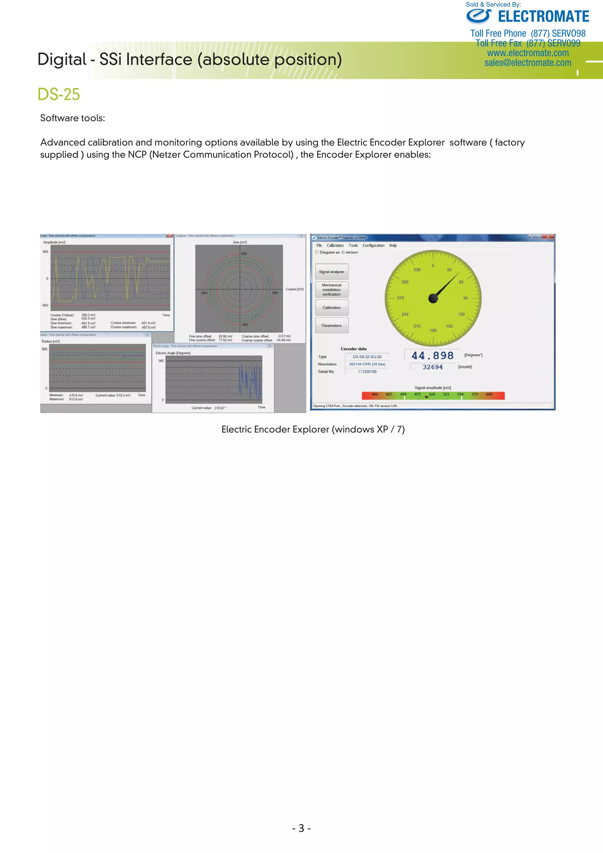- 3 -
Digital - SSi Interface (absolute position)
DS-25
Software tools:
Advanced calibration and monitoring options available by using the Electric Encoder Explorer software ( factory
supplied ) using the NCP (Netzer Communication Protocol) , the Encoder Explorer enables:
ELECTROMATE
Toll Free Phone (877) SERVO98
Toll Free Fax (877) SERV099
www.electromate.com
sales@electromate.com
Sold & Serviced By:
 