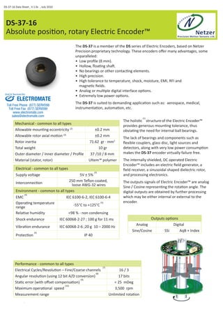 DS-37-16 Data Sheet , V 1.0c , July 2010 
DS-37-16 
Absolute posiƟ on, rotary Electric Encoder™ 
The DS-37 is a member of the DS series of Electric Encoders, based on Netzer 
Precision proprietary technology. These encoders off er many advantages, some 
unparalleled: 
• Low profi le (8 mm). 
• Hollow, fl oaƟ ng shaŌ . 
• No bearings or other contacƟ ng elements. 
• High precision. 
• High tolerance to temperature, shock, moisture, EMI, RFI and 
magneƟ c fi elds. 
• Analog or mulƟ ple digital interface opƟ ons. 
• Extremely low power opƟ ons. 
The DS-37 is suited to demanding applicaƟ on such as: aerospace, medical, 
instrumentaƟ on, automaƟ on, etc. 
Sold & Serviced By: 
ELECTROMATE 
Toll Free Phone (877) SERVO98 
Toll Free Fax (877) SERV099 
www.electromate.com 
sales@electromate.com 
Mechanical - common to all types 
Allowable mounƟ ng eccentricity (2) ±0.2 mm 
Allowable rotor axial moƟ on (2) ±0.2 mm 
Rotor inerƟ a 71.62 gr · mm2 
Total weight 10 gr 
Outer diameter / Inner diameter / Profi le 37 /10 / 8 mm 
Material (stator, rotor) Ultem™ polymer 
Electrical - common to all types 
Supply voltage 5V ± 5% (3) 
InterconnecƟ on 250 mm Tefl on-coated, 
loose AWG-32 wires 
Environment - common to all types 
EMC (4) IEC 6100-6-2, IEC 6100-6-4 
OperaƟ ng temperature 
range -55°C to +125°C (5) 
RelaƟ ve humidity <98 % - non condensing 
Shock endurance IEC 60068-2-27 ; 100 g for 11 ms 
VibraƟ on endurance IEC 60068-2-6 ;20 g 10 – 2000 Hz 
ProtecƟ on (6) IP 40 
The holisƟ c (1) structure of the Electric Encoder™ 
provides generous mounƟ ng tolerance, thus 
obviaƟ ng the need for internal ball bearings. 
The lack of bearings and components such as 
fl exible couplers, glass disc, light sources and 
detectors, along with very low power consumpƟ on 
makes the DS-37 encoder virtually failure free. 
The internally shielded, DC operated Electric 
Encoder™ includes an electric fi eld generator, a 
fi eld receiver, a sinusoidal shaped dielectric rotor, 
and processing electronics. 
The outputs signals of Electric Encoder™ are analog 
Sine / Cosine represenƟ ng the rotaƟ on angle. The 
digital outputs are obtained by further processing 
which may be either internal or external to the 
encoder. 
Outputs opƟ ons 
Analog Digital 
Sine/Cosine SSi AqB + Index 
Performance - common to all types 
Electrical Cycles/RevoluƟ on – Fine/Coarse channels (7) 16 / 3 
Angular resoluƟ on (using 12 bit A/D conversion) (8) 17 bits 
StaƟ c error (with off set compensaƟ on) (9) < 25 mDeg 
Maximum operaƟ onal speed (10) 3,500 rpm 
Measurement range Unlimited rotaƟ on 
 
 