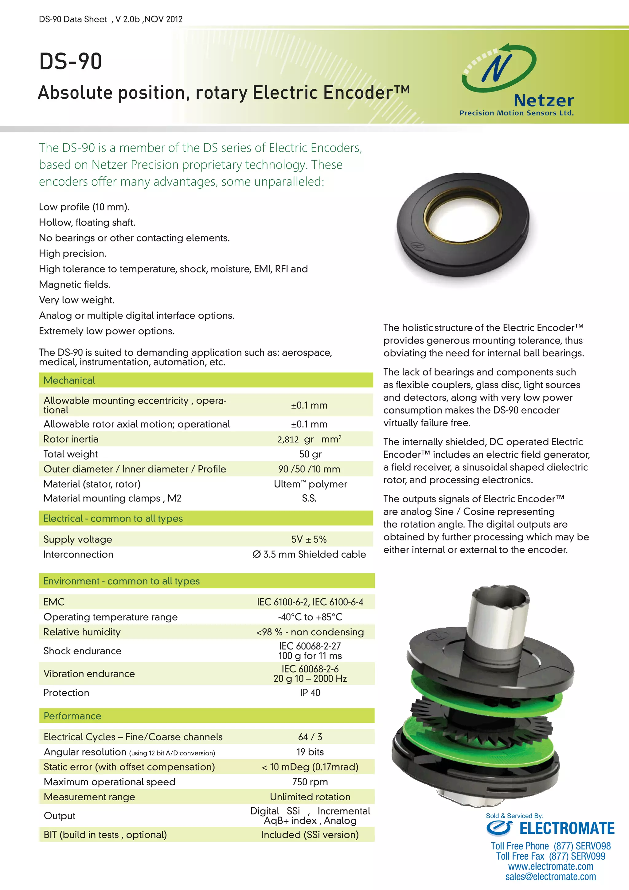 DS-90 Data Sheet , V 2.0b ,NOV 2012 
DS-90 
Absolute position, rotary Electric Encoder™ 
The DS-90 is a member of the DS series of Electric Encoders, 
based on Netzer Precision proprietary technology. These 
encoders offer many advantages, some unparalleled: 
Low profile (10 mm). 
Hollow, floating shaft. 
No bearings or other contacting elements. 
High precision. 
High tolerance to temperature, shock, moisture, EMI, RFI and 
Magnetic fields. 
Very low weight. 
Analog or multiple digital interface options. 
Extremely low power options. 
The DS-90 is suited to demanding application such as: aerospace, 
medical, instrumentation, automation, etc. 
The holistic 
structure 
of the Electric Encoder™ 
provides generous mounting tolerance, thus 
obviating the need for internal ball bearings. 
The lack of bearings and components such 
as flexible couplers, glass disc, light sources 
and detectors, along with very low power 
consumption makes the DS-90 encoder 
virtually failure free. 
The internally shielded, DC operated Electric 
Encoder™ includes an electric field generator, 
a field receiver, a sinusoidal shaped dielectric 
rotor, and processing electronics. 
The outputs signals of Electric Encoder™ 
are analog Sine / Cosine representing 
the rotation angle. The digital outputs are 
obtained by further processing which may be 
either internal or external to the encoder. 
Mechanical 
Allowable mounting eccentricity , opera-tional 
±0.1 mm 
Allowable rotor axial motion; operational ±0.1 mm 
Rotor inertia 2,812 gr · mm2 
Total weight 50 gr 
Outer diameter / Inner diameter / Profile 90 /50 /10 mm 
Material (stator, rotor) Ultem™ polymer 
Material mounting clamps , M2 S.S. 
Electrical - common to all types 
Supply voltage 5V ± 5% 
Interconnection Ø 3.5 mm Shielded cable 
Environment - common to all types 
EMC IEC 6100-6-2, IEC 6100-6-4 
Operating temperature range -40°C to +85°C 
Relative humidity <98 % - non condensing 
Shock endurance IEC 60068-2-27 
100 g for 11 ms 
Vibration endurance IEC 60068-2-6 
20 g 10 – 2000 Hz 
Protection IP 40 
Performance 
Electrical Cycles – Fine/Coarse channels 64 / 3 
Angular resolution (using 12 bit A/D conversion) 19 bits 
Static error (with offset compensation) < 10 mDeg (0.17mrad) 
Maximum operational speed 750 rpm 
Measurement range Unlimited rotation 
Output Digital SSi , Incremental 
AqB+ index , Analog 
BIT (build in tests , optional) Included (SSi version) 
Sold & Serviced By: 
ELECTROMATE 
Toll Free Phone (877) SERVO98 
Toll Free Fax (877) SERV099 
www.electromate.com 
sales@electromate.com 
 
