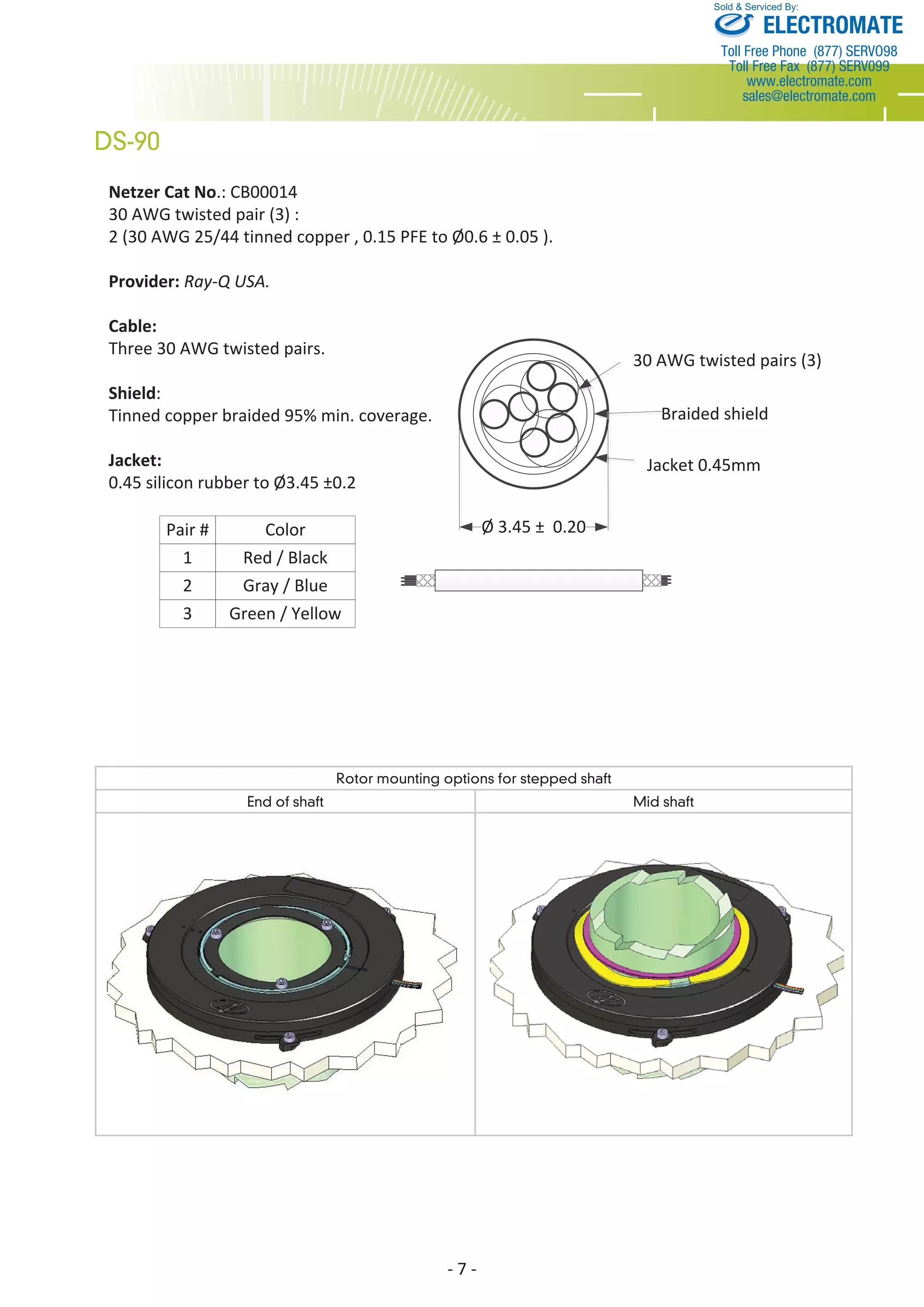 Netzer Cat No.: CB00014 
30 AWG twisted pair (3) : 
2 (30 AWG 25/44 tinned copper , 0.15 PFE to Ø0.6 ± 0.05 ). 
Provider: Ray-Q USA. 
Cable: 
Three 30 AWG twisted pairs. 
Shield: 
Tinned copper braided 95% min. coverage. 
Jacket: 
0.45 silicon rubber to Ø3.45 ±0.2 
- 7 - 
DS-90 
Sold & Serviced By: 
30 AWG twisted pairs (3) 
Braided shield 
Jacket 0.45mm 
Ø 3.45 ± 0.20 
Pair # Color 
1 
2 
3 
Red / Black 
Gray / Blue 
Green / Yellow 
Rotor mounting options for stepped shaft 
End of shaft Mid shaft 
ELECTROMATE 
Toll Free Phone (877) SERVO98 
Toll Free Fax (877) SERV099 
www.electromate.com 
sales@electromate.com 
 