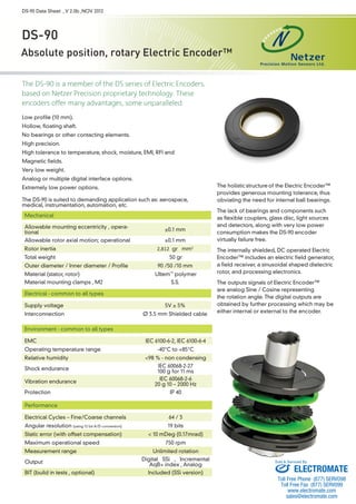 DS-90 Data Sheet , V 2.0b ,NOV 2012 
DS-90 
Absolute position, rotary Electric Encoder™ 
The DS-90 is a member of the DS series of Electric Encoders, 
based on Netzer Precision proprietary technology. These 
encoders offer many advantages, some unparalleled: 
Low profile (10 mm). 
Hollow, floating shaft. 
No bearings or other contacting elements. 
High precision. 
High tolerance to temperature, shock, moisture, EMI, RFI and 
Magnetic fields. 
Very low weight. 
Analog or multiple digital interface options. 
Extremely low power options. 
The DS-90 is suited to demanding application such as: aerospace, 
medical, instrumentation, automation, etc. 
The holistic 
structure 
of the Electric Encoder™ 
provides generous mounting tolerance, thus 
obviating the need for internal ball bearings. 
The lack of bearings and components such 
as flexible couplers, glass disc, light sources 
and detectors, along with very low power 
consumption makes the DS-90 encoder 
virtually failure free. 
The internally shielded, DC operated Electric 
Encoder™ includes an electric field generator, 
a field receiver, a sinusoidal shaped dielectric 
rotor, and processing electronics. 
The outputs signals of Electric Encoder™ 
are analog Sine / Cosine representing 
the rotation angle. The digital outputs are 
obtained by further processing which may be 
either internal or external to the encoder. 
Mechanical 
Allowable mounting eccentricity , opera-tional 
±0.1 mm 
Allowable rotor axial motion; operational ±0.1 mm 
Rotor inertia 2,812 gr · mm2 
Total weight 50 gr 
Outer diameter / Inner diameter / Profile 90 /50 /10 mm 
Material (stator, rotor) Ultem™ polymer 
Material mounting clamps , M2 S.S. 
Electrical - common to all types 
Supply voltage 5V ± 5% 
Interconnection Ø 3.5 mm Shielded cable 
Environment - common to all types 
EMC IEC 6100-6-2, IEC 6100-6-4 
Operating temperature range -40°C to +85°C 
Relative humidity <98 % - non condensing 
Shock endurance IEC 60068-2-27 
100 g for 11 ms 
Vibration endurance IEC 60068-2-6 
20 g 10 – 2000 Hz 
Protection IP 40 
Performance 
Electrical Cycles – Fine/Coarse channels 64 / 3 
Angular resolution (using 12 bit A/D conversion) 19 bits 
Static error (with offset compensation) < 10 mDeg (0.17mrad) 
Maximum operational speed 750 rpm 
Measurement range Unlimited rotation 
Output Digital SSi , Incremental 
AqB+ index , Analog 
BIT (build in tests , optional) Included (SSi version) 
Sold & Serviced By: 
ELECTROMATE 
Toll Free Phone (877) SERVO98 
Toll Free Fax (877) SERV099 
www.electromate.com 
sales@electromate.com 
 