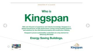 KINGSPAN AT A GLANCE
STA RT
Kingspan at
a Glance
Not all Insulation
is the Same
Insulated Roof
& Wall Panels
Benchmark
Façade Systems Insulation Environmental
Insulated Door
Components
Deutsch English
With over 50 years of experience and industry knowledge, Kingspan is a
global manufacturer of high performance, energy saving building systems
and solutions for the international property and construction industry.
Kingspan’s proven sustainability credentials are a key element for
delivering affordable
Energy Saving Buildings.
Who is
Kingspan
 