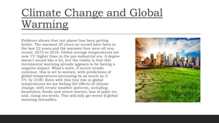 Climate Change and Global
Warming
Evidence shows that our planet has been getting
hotter. The warmest 20 years on record have been in
the last 22 years and the warmest four were all very
recent: 2015 to 2018. Global average temperatures are
now 1℃ higher than in the pre-industrial era. A degree
doesn’t sound like a lot, but the reality is that this
incremental warming already appears to be having a
negative impact. What’s more, if recent trends
continue, this is set to worsen, with predictions of
global temperatures increasing by as much as 3-
5℃ by 2100. Even with this tiny rise in global
temperatures we are feeling the effects of climate
change, with erratic weather patterns, including:
heatwaves; floods and severe storms; loss of polar ice;
and, rising sea levels. This will only get worse if global
warming intensifies.
 