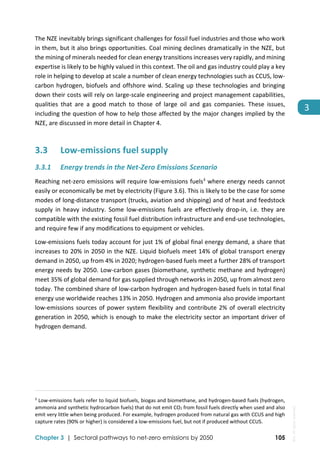 
Chapter 3 | Sectoral pathways to net-zero emissions by 2050 105
3
The NZE inevitably brings significant challenges for fossil fuel industries and those who work 
in them, but it also brings opportunities. Coal mining declines dramatically in the NZE, but 
the mining of minerals needed for clean energy transitions increases very rapidly, and mining 
expertise is likely to be highly valued in this context. The oil and gas industry could play a key 
role in helping to develop at scale a number of clean energy technologies such as CCUS, low‐
carbon hydrogen, biofuels and offshore wind. Scaling up these technologies and bringing 
down their costs will rely on large‐scale engineering and project management capabilities, 
qualities  that  are  a  good  match  to  those  of  large  oil  and  gas  companies.  These  issues, 
including the question of how to help those affected by the major changes implied by the 
NZE, are discussed in more detail in Chapter 4.  
3.3 Low‐emissions fuel supply 
3.3.1 Energy trends in the Net‐Zero Emissions Scenario  
Reaching net‐zero emissions will require low‐emissions fuels3
 where energy needs cannot 
easily or economically be met by electricity (Figure 3.6). This is likely to be the case for some 
modes of long‐distance transport (trucks, aviation and shipping) and of heat and feedstock 
supply  in  heavy  industry.  Some  low‐emissions  fuels  are  effectively  drop‐in,  i.e.  they  are 
compatible with the existing fossil fuel distribution infrastructure and end‐use technologies, 
and require few if any modifications to equipment or vehicles. 
Low‐emissions fuels today account for just 1% of global final energy demand, a share that 
increases to 20% in 2050 in the NZE. Liquid biofuels meet 14% of global transport energy 
demand in 2050, up from 4% in 2020; hydrogen‐based fuels meet a further 28% of transport 
energy needs by 2050. Low‐carbon gases (biomethane, synthetic methane and hydrogen) 
meet 35% of global demand for gas supplied through networks in 2050, up from almost zero 
today. The combined share of low‐carbon hydrogen and hydrogen‐based fuels in total final 
energy use worldwide reaches 13% in 2050. Hydrogen and ammonia also provide important 
low‐emissions sources of power system flexibility and contribute 2% of overall electricity 
generation in 2050, which is enough to make the electricity sector an important driver of 
hydrogen demand. 
                                                                                                                                
3
 Low‐emissions fuels refer to liquid biofuels, biogas and biomethane, and hydrogen‐based fuels (hydrogen, 
ammonia and synthetic hydrocarbon fuels) that do not emit CO2 from fossil fuels directly when used and also 
emit very little when being produced. For example, hydrogen produced from natural gas with CCUS and high 
capture rates (90% or higher) is considered a low‐emissions fuel, but not if produced without CCUS. 
IEA.
All
rights
reserved.
 