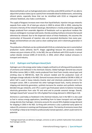  
108 International Energy Agency | Special Report
Advanced biofuels such as hydrogenated esters and fatty acids (HEFA) and bio‐FT are able to 
adjust their product slates (up to a point) from renewable diesel to biokerosene, and existing 
ethanol  plants,  especially  those  that  can  be  retrofitted  with  CCUS  or  integrated  with 
cellulosic feedstock, also make a contribution.  
The supply of biogases increases even more than liquid biofuels. Injection into gas networks 
expands from under 1% of total gas volume in 2020 to almost 20% in 2050, reducing the 
emissions intensity of the network‐based gas. Biomethane is mostly produced by upgrading 
biogas produced from anaerobic digestion of feedstocks such as agricultural residues like 
manure and biogenic municipal solid waste, thereby avoiding methane emissions that would 
otherwise be released. Due to the dispersed nature of these feedstocks, this assumes the 
construction  of  thousands  of  injection  sites  and  associated  distribution  lines  every  year. 
Biogas and biomethane are also used as clean cooking fuels and in electricity generation in 
the NZE.  
The production of biofuels can be combined with CCUS at a relatively low cost in some biofuel 
production  routes  (ethanol,  bio‐FT,  biogas  upgrading)  because  the  processes  involved 
release very pure streams of CO2. In the NZE, the use of biofuels with CCUS results in annual 
carbon  dioxide  removal  (CDR)  of  0.6 Gt CO2  in  2050,  which  offset  residual  emissions  in 
transport and industry. 
3.3.3 Hydrogen and hydrogen‐based fuels  
Hydrogen use in the energy sector today is largely confined to oil refining and the production 
of ammonia and methanol in the chemicals industry. Global hydrogen demand was around 
90 million tonnes (Mt) in 2020, mainly produced from fossil fuels (mostly natural gas) and 
emitting  close  to  900 Mt CO2.  Both  the  amount  needed  and  the  production  route  of 
hydrogen change radically in the NZE. Demand increases almost sixfold to 530 Mt in 2050, of 
which  half  is  used  in  heavy  industry  (mainly  steel  and  chemicals  production)  and  in  the 
transport sector; 30% is converted into other hydrogen‐based fuels, mainly ammonia for 
shipping and electricity generation, synthetic kerosene for aviation and synthetic methane 
blended into gas networks; and 17% is used in gas‐fired power plants to balance increasing 
electricity  generation  from  solar  PV  and  wind  and  to  provide  seasonal  storage.  Overall, 
hydrogen‐based fuels5
 account for 13% of global final energy demand in 2050 (Figure 3.8). 
Ammonia is used today as feedstock in the chemical industry, but in the NZE it is also used 
as fuel in various energy applications, benefitting from its lower transport cost and higher 
energy density than hydrogen. Ammonia accounts for around 45% of global energy demand 
for shipping in 2050 in the NZE. Co‐firing with ammonia is also a potential early option to 
reduce CO2 emissions in existing coal‐fired power plants. The toxicity of ammonia means that 
its handling is likely to be limited to professionally trained operators, which could restrict its 
potential. 
                                                                                                                                
5
 Hydrogen‐based fuels are defined as hydrogen, ammonia as well as synthetic hydrocarbon fuels produced 
from hydrogen and CO2. 
 