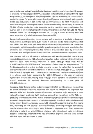  
110 International Energy Agency | Special Report
economic factors, mainly the cost of natural gas and electricity, and on whether CO2 storage 
is available. For natural gas with CCUS, production costs in the NZE are around USD 1‐2 per 
kilogramme (kg) of hydrogen in 2050, with gas costs typically accounting for 15‐55% of total 
production costs. For water electrolysis, learning effects and economies of scale result in 
CAPEX  cost  reductions  of  60%  in  the  NZE  by  2030  compared  to  2020.  Production  cost 
reductions hinge on lowering the cost of low‐carbon electricity, as electricity accounts for 
50‐85%  of  total  production  costs,  depending  on  the  electricity  source  and  region.  The 
average cost of producing hydrogen from renewables drops in the NZE from USD 3.5‐7.5/kg 
today to around USD 1.5‐3.5/kg in 2030 and USD 1‐2.5/kg in 2050 – essentially about the 
same as the cost of producing with natural gas with CCUS. 
Converting hydrogen into other energy carriers, such as ammonia or synthetic hydrocarbon 
fuels, involves even higher costs. But it results in fuels that can be more easily transported 
and  stored,  and  which  are  also  often  compatible  with  existing  infrastructure  or  end‐use 
technologies (as in the case of ammonia for shipping or synthetic kerosene for aviation). For 
ammonia,  the  additional  synthesis  step  increases  the  production  costs  by  around  15% 
compared with hydrogen (mainly due to additional conversion losses and equipment costs).  
The  relatively  high  cost  of  synthetic  hydrocarbon  fuels  explains  why  their  use  is  largely 
restricted to aviation in the NZE, where alternative low‐carbon options are limited. Synthetic 
kerosene  costs  were  USD 300‐700/barrel  in  2020:  although  these  costs  fall  to 
USD 130‐300/barrel by 2050 in the NZE as the costs of electricity from renewables and CO2 
feedstocks decline, the cost of synthetic kerosene remains far higher than the projected 
USD 25/barrel cost of conventional kerosene in 2050 in the NZE. The supply of CO2, captured 
from bioenergy equipped with CCUS or direct air capture (DAC), needed to make these fuels 
is  a  relevant  cost  factor,  accounting  for  USD 15‐70/barrel  of  the  cost  of  synthetic 
hydrocarbon fuels in 2050. Closing these cost gaps implies penalties for fossil kerosene or 
support  measures  for  synthetic  kerosene  corresponding  to  a  CO2  price  of 
USD 250‐400/tonne. 
Increasing global demand for low‐carbon hydrogen in the NZE provides a means for countries 
to  export  renewable  electricity  resources  that  could  not  otherwise  be  exploited.  For 
example,  Chile  and  Australia  announced  ambitions  to  become  major  exporters  in  their 
national  hydrogen  strategies.  With  declining  demand  for  natural  gas  in  the  NZE,  gas‐
producing countries could join this market by exporting hydrogen produced from natural gas 
with CCUS. Long‐distance transport of hydrogen, however, is difficult and costly because of 
its low energy density, and can add around USD 1‐3/kg of hydrogen to its price. This means 
that,  depending  on  each  country’s  own  circumstances,  producing  hydrogen  domestically 
may  be  cheaper  than  importing  it,  even  if  domestic  production  costs  from  low‐carbon 
electricity  or  natural  gas  with  CCUS  are  relatively  high.  International  trade  nevertheless 
becomes increasingly important in the NZE: around half of global ammonia and a third of 
synthetic liquid fuels are traded in 2050.  
 