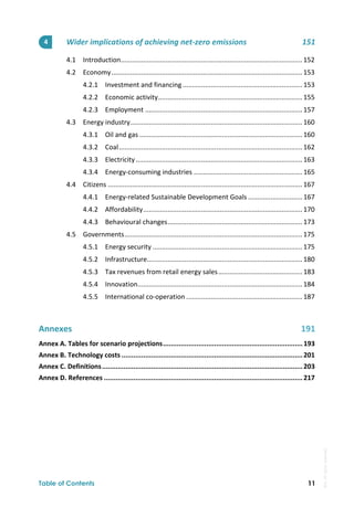  
Table of Contents 11
Wider implications of achieving net‐zero emissions  151 
4.1  Introduction 
................................................................................................. 152 
4.2  Economy ...................................................................................................... 153 
4.2.1  Investment and financing ................................................................ 153 
4.2.2  Economic activity ............................................................................. 155 
4.2.3  Employment .................................................................................... 157 
4.3  Energy industry 
............................................................................................ 160 
4.3.1  Oil and gas ....................................................................................... 160 
4.3.2  Coal .................................................................................................. 162 
4.3.3  Electricity ......................................................................................... 163 
4.3.4  Energy‐consuming industries .......................................................... 165 
4.4  Citizens ........................................................................................................ 167 
4.4.1  Energy‐related Sustainable Development Goals ............................. 167 
4.4.2  Affordability ..................................................................................... 170 
4.4.3  Behavioural changes ........................................................................ 173 
4.5  Governments ............................................................................................... 175 
4.5.1  Energy security ................................................................................ 175 
4.5.2  Infrastructure 
................................................................................... 180 
4.5.3  Tax revenues from retail energy sales ............................................. 183 
4.5.4  Innovation 
........................................................................................ 184 
4.5.5  International co‐operation .............................................................. 187 
 
Annexes  191 
Annex A. Tables for scenario projections ....................................................................... 193 
Annex B. Technology costs ............................................................................................ 201 
Annex C. Definitions ...................................................................................................... 203 
Annex D. References ..................................................................................................... 217 
4 
IEA.
All
rights
reserved.
 