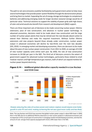  
120 International Energy Agency | Special Report
The path to net‐zero emissions could be facilitated by early government action to help move 
several technologies that provide power system flexibility through the demonstration phases 
and bring them to market. Expanding the set of energy storage technologies to complement 
batteries and addressing emerging needs for longer duration seasonal storage would be of 
particular value. Technical solutions to support the stability of power grids with high shares 
of solar and wind would also benefit from research and development (R&D) support. 
There are three important sets of decisions to be made concerning nuclear power: lifetime 
extensions;  pace  of  new  construction;  and  advances  in  nuclear  power  technology.  In 
advanced  economies,  decisions  need  to  be  made  about  new  construction  and  the  large 
number of nuclear power plants that may be retired over the next decade absent action to 
extend  their  lifetimes  and  make  the  required  investment.  Without  further  lifetime 
extensions  and  new  projects  beyond  those  already  under  construction,  nuclear  power 
output  in  advanced  economies  will  decline  by  two‐thirds  over  the  next  two  decades 
(IEA, 2019). In emerging market and developing economies, there are decisions to be made 
about the pace of new nuclear power construction. From 2011 to 2020, an average of 6 GW 
of  new  nuclear  capacity  came  online  each  year.  By  2030,  the  rate  of  new  construction 
increases to 24 GW per year in the NZE. The third set of decisions concerns the extent of 
government support for advanced nuclear technologies, particularly those related to small 
modular reactors and high‐temperature gas reactors, both of which can expand markets for 
nuclear power beyond electricity. 
Figure 3.14 ⊳ Additional global alternative capacity needed in a Low Nuclear
and CCUS Case
 
IEA. All rights reserved.
Sharply reducing the roles of nuclear power and carbon capture would require even faster
growth in solar PV and wind, making achieving the net zero goal more costly and less likely
Note: The Low Nuclear and CCUS Case assumes that global nuclear power output is about 60% lower in 2050 
than in the NZE due to no additional lifetime extensions or new nuclear projects in advanced economies and 
no expansion of the current pace of construction in emerging market and developing economies, and that the 
amount of coal‐ and gas‐fired capacity equipped with CCUS is 99% lower than in the NZE. 
‐1 000
 0
1 000
2 000
3 000
2025 2030 2035 2040 2045 2050
GW
Other dispatchable
Batteries
Solar PV
Wind
CCUS
Nuclear
 