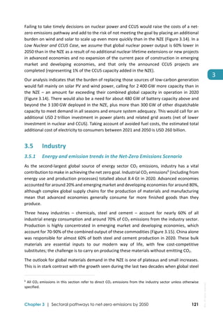 
Chapter 3 | Sectoral pathways to net-zero emissions by 2050 121
3
Failing to take timely decisions on nuclear power and CCUS would raise the costs of a net‐
zero emissions pathway and add to the risk of not meeting the goal by placing an additional 
burden on wind and solar to scale up even more quickly than in the NZE (Figure 3.14). In a 
Low Nuclear and CCUS Case, we assume that global nuclear power output is 60% lower in 
2050 than in the NZE as a result of no additional nuclear lifetime extensions or new projects 
in advanced economies and no expansion of the current pace of construction in emerging 
market  and  developing  economies,  and  that  only  the  announced  CCUS  projects  are 
completed (representing 1% of the CCUS capacity added in the NZE).  
Our analysis indicates that the burden of replacing those sources of low‐carbon generation 
would fall mainly on solar PV and wind power, calling for 2 400 GW more capacity than in 
the NZE – an amount far exceeding their combined global capacity in operation in 2020 
(Figure 3.14). There would also be a need for about 480 GW of battery capacity above and 
beyond the 3 100 GW deployed in the NZE, plus more than 300 GW of other dispatchable 
capacity to meet demand in all seasons and ensure system adequacy. This would call for an 
additional USD 2 trillion investment in power plants and related grid assets (net of lower 
investment in nuclear and CCUS). Taking account of avoided fuel costs, the estimated total 
additional cost of electricity to consumers between 2021 and 2050 is USD 260 billion.  
3.5 Industry 
3.5.1 Energy and emission trends in the Net‐Zero Emissions Scenario  
As  the  second‐largest  global  source  of  energy  sector  CO2  emissions,  industry  has  a  vital 
contribution to make in achieving the net zero goal. Industrial CO2 emissions6
 (including from 
energy use and production processes) totalled about 8.4 Gt in 2020. Advanced economies 
accounted for around 20% and emerging market and developing economies for around 80%, 
although complex global supply chains for the production of materials and manufacturing 
mean  that  advanced  economies  generally  consume  far  more  finished  goods  than  they 
produce. 
Three  heavy  industries  –  chemicals,  steel  and  cement  –  account  for  nearly  60%  of  all 
industrial energy consumption and around 70% of CO2 emissions from the industry sector. 
Production is highly concentrated in emerging market and developing economies, which 
account for 70‐90% of the combined output of these commodities (Figure 3.15). China alone 
was responsible for almost 60% of both steel and cement production in 2020. These bulk 
materials  are  essential  inputs  to  our  modern  way  of  life,  with  few  cost‐competitive 
substitutes; the challenge is to carry on producing these materials without emitting CO2.  
The outlook for global materials demand in the NZE is one of plateaus and small increases. 
This is in stark contrast with the growth seen during the last two decades when global steel 
                                                                                                                                
6
 All CO2 emissions in this section refer to direct CO2 emissions from the industry sector unless otherwise 
specified. 
 
IEA.
All
rights
reserved.
 