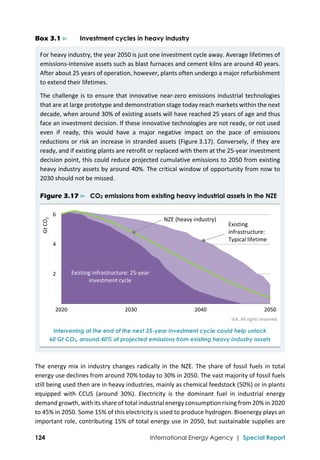 
124 International Energy Agency | Special Report
Box 3.1 ⊳ Investment cycles in heavy industry
For heavy industry, the year 2050 is just one investment cycle away. Average lifetimes of 
emissions‐intensive assets such as blast furnaces and cement kilns are around 40 years. 
After about 25 years of operation, however, plants often undergo a major refurbishment 
to extend their lifetimes.  
The challenge is to ensure that innovative near‐zero emissions industrial technologies 
that are at large prototype and demonstration stage today reach markets within the next 
decade, when around 30% of existing assets will have reached 25 years of age and thus 
face an investment decision. If these innovative technologies are not ready, or not used 
even  if  ready,  this  would  have  a  major  negative  impact  on  the  pace  of  emissions 
reductions or risk an increase in stranded assets (Figure 3.17). Conversely, if they are 
ready, and if existing plants are retrofit or replaced with them at the 25‐year investment 
decision point, this could reduce projected cumulative emissions to 2050 from existing 
heavy industry assets by around 40%. The critical window of opportunity from now to 
2030 should not be missed. 
Figure 3.17 ⊳ CO2 emissions from existing heavy industrial assets in the NZE
 
IEA. All rights reserved. 
Intervening at the end of the next 25-year investment cycle could help unlock
60 Gt CO2, around 40% of projected emissions from existing heavy industry assets
 
The energy mix in industry changes radically in the NZE. The share of fossil fuels in total 
energy use declines from around 70% today to 30% in 2050. The vast majority of fossil fuels 
still being used then are in heavy industries, mainly as chemical feedstock (50%) or in plants 
equipped  with  CCUS  (around  30%).  Electricity  is  the  dominant  fuel  in  industrial  energy 
demand growth, with its share of total industrial energy consumption rising from 20% in 2020 
to 45% in 2050. Some 15% of this electricity is used to produce hydrogen. Bioenergy plays an 
important role, contributing 15% of total energy use in 2050, but sustainable supplies are 
 2
 4
 6
2020 2030 2040 2050
Gt CO
2
Existing 
infrastructure:
Typical lifetime
Existing infrastructure: 25‐year 
investment cycle
NZE (heavy industry)
 