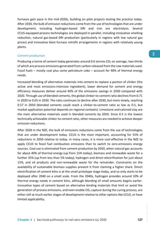  
Chapter 3 | Sectoral pathways to net-zero emissions by 2050 127
3
furnaces gain pace in the mid‐2020s, building on pilot projects testing the practice today. 
After 2030, the bulk of emission reductions come from the use of technologies that are under 
development,  including  hydrogen‐based  DRI  and  iron  ore  electrolysis.  Several 
CCUS‐equipped process technologies are deployed in parallel, including innovative smelting 
reduction, natural gas‐based DRI production (particularly in regions with low natural gas 
prices) and innovative blast furnace retrofit arrangements in regions with relatively young 
plants.  
Cement production 
Producing a tonne of cement today generates around 0.6 tonnes CO2 on average, two‐thirds 
of which are process emissions generated from carbon released from the raw materials used. 
Fossil fuels – mostly coal plus some petroleum coke – account for 90% of thermal energy 
needs.  
Increased blending of alternative materials into cement to replace a portion of clinker (the 
active  and  most  emissions‐intensive  ingredient),  lower  demand  for  cement  and  energy 
efficiency measures deliver around 40% of the emissions savings in 2030 compared with 
2020. Through use of blended cements, the global clinker‐to‐cement ratio declines from 0.71 
in 2020 to 0.65 in 2030. The ratio continues to decline after 2030, but more slowly, reaching 
0.57  in  2050  (blended  cements  could  reach  a  clinker‐to‐cement  ratio  as  low  as  0.5,  but 
market application potential depends on regional contexts). Limestone and calcined clay are 
the main alternative materials used in blended cements by 2050. Since 0.5 is the lowest 
technically achievable clinker‐to‐cement ratio, other measures are needed to achieve deeper 
emission reductions. 
After 2030 in the NZE, the bulk of emissions reductions come from the use of technologies 
that  are  under  development  today.  CCUS  is  the  most  important,  accounting  for  55%  of 
reductions in 2050 relative to today. In many cases, it is more cost‐effective in the NZE to 
apply  CCUS  to  fossil  fuel  combustion  emissions  than  to  switch  to  zero‐emissions  energy 
sources. Coal use is eliminated from cement production by 2050, when natural gas accounts 
for about 40% of thermal energy (up from 15% today), biomass and renewable waste for a 
further 35% (up from less than 5% today), hydrogen and direct electrification for just about 
15%,  and  oil  products  and  non‐renewable  waste  for  the  remainder.  Constraints  on  the 
availability of sustainable biomass supplies prevent it from claiming a higher share. Direct 
electrification of cement kilns is at the small prototype stage today, and so only starts to be 
deployed after 2040 on a small scale. From the 2040s, hydrogen provides around 10% of 
thermal energy needs in cement kilns, although blending of small amounts begins earlier. 
Innovative types of cement based on alternative binding materials that limit or avoid the 
generation of process emissions, and even enable CO2 capture during the curing process, are 
either still at much earlier stages of development relative to other options like CCUS, or have 
limited applicability. 
IEA.
All
rights
reserved.
 
