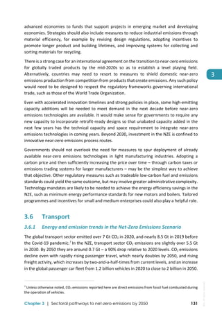 
Chapter 3 | Sectoral pathways to net-zero emissions by 2050 131
3
advanced  economies  to  funds  that  support  projects  in  emerging  market  and  developing 
economies. Strategies should also include measures to reduce industrial emissions through 
material  efficiency,  for  example  by  revising  design  regulations,  adopting  incentives  to 
promote longer product and building lifetimes, and improving systems for collecting and 
sorting materials for recycling. 
There is a strong case for an international agreement on the transition to near‐zero emissions 
for  globally  traded  products  by  the  mid‐2020s  so  as  to  establish  a  level  playing  field. 
Alternatively,  countries  may  need  to  resort  to  measures  to  shield  domestic  near‐zero 
emissions production from competition from products that create emissions. Any such policy 
would need to be designed to respect the regulatory frameworks governing international 
trade, such as those of the World Trade Organization. 
Even with accelerated innovation timelines and strong policies in place, some high‐emitting 
capacity additions will be  needed to meet  demand in the next decade before near‐zero 
emissions technologies are available. It would make sense for governments to require any 
new capacity to incorporate retrofit‐ready designs so that unabated capacity added in the 
next  few  years  has  the  technical  capacity  and  space  requirement  to  integrate  near‐zero 
emissions technologies in coming years. Beyond 2030, investment in the NZE is confined to 
innovative near‐zero emissions process routes. 
Governments should not overlook the need for measures to spur deployment of already 
available  near‐zero  emissions  technologies  in  light  manufacturing  industries.  Adopting  a 
carbon price and then sufficiently increasing the price over time – through carbon taxes or 
emissions trading systems for larger manufacturers – may be the simplest way to achieve 
that objective. Other regulatory measures such as tradeable low‐carbon fuel and emissions 
standards could yield the same outcome, but may involve greater administrative complexity. 
Technology mandates are likely to be needed to achieve the energy efficiency savings in the 
NZE, such as minimum energy performance standards for new motors and boilers. Tailored 
programmes and incentives for small and medium enterprises could also play a helpful role. 
3.6 Transport 
3.6.1 Energy and emission trends in the Net‐Zero Emissions Scenario  
The global transport sector emitted over 7 Gt CO2 in 2020, and nearly 8.5 Gt in 2019 before 
the Covid‐19 pandemic.7 
In the NZE, transport sector CO2 emissions are slightly over 5.5 Gt 
in 2030. By 2050 they are around 0.7 Gt – a 90% drop relative to 2020 levels. CO2 emissions 
decline even with rapidly rising passenger travel, which nearly doubles by 2050, and rising 
freight activity, which increases by two‐and‐a‐half‐times from current levels, and an increase 
in the global passenger car fleet from 1.2 billion vehicles in 2020 to close to 2 billion in 2050. 
                                                                                                                                
7
 Unless otherwise noted, CO2 emissions reported here are direct emissions from fossil fuel combusted during 
the operation of vehicles. 
IEA.
All
rights
reserved.
 