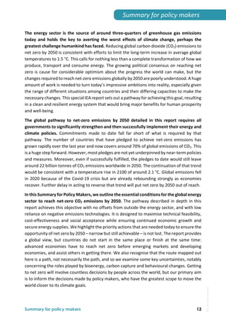 
Summary for policy makers 13
Summary for policy makers 
The energy sector is the source of around three‐quarters of greenhouse gas emissions 
today  and  holds  the  key  to  averting  the  worst  effects  of  climate  change,  perhaps  the 
greatest challenge humankind has faced. Reducing global carbon dioxide (CO2) emissions to 
net zero by 2050 is consistent with efforts to limit the long‐term increase in average global 
temperatures to 1.5 °C. This calls for nothing less than a complete transformation of how we 
produce, transport and consume energy. The growing political consensus on reaching net 
zero is cause for considerable optimism about the progress the world can make, but the 
changes required to reach net‐zero emissions globally by 2050 are poorly understood. A huge 
amount of work is needed to turn today’s impressive ambitions into reality, especially given 
the range of different situations among countries and their differing capacities to make the 
necessary changes. This special IEA report sets out a pathway for achieving this goal, resulting 
in a clean and resilient energy system that would bring major benefits for human prosperity 
and well‐being. 
The  global  pathway  to  net‐zero  emissions  by  2050  detailed  in  this  report  requires  all 
governments to significantly strengthen and then successfully implement their energy and 
climate  policies.  Commitments  made  to  date  fall  far  short  of  what  is  required  by  that 
pathway. The number  of countries that have pledged to achieve net‐zero emissions has 
grown rapidly over the last year and now covers around 70% of global emissions of CO2. This 
is a huge step forward. However, most pledges are not yet underpinned by near‐term policies 
and measures. Moreover, even if successfully fulfilled, the pledges to date would still leave 
around 22 billion tonnes of CO2 emissions worldwide in 2050. The continuation of that trend 
would be consistent with a temperature rise in 2100 of around 2.1 °C. Global emissions fell 
in 2020 because of the Covid‐19 crisis but are already rebounding strongly as economies 
recover. Further delay in acting to reverse that trend will put net zero by 2050 out of reach. 
In this Summary for Policy Makers, we outline the essential conditions for the global energy 
sector to reach net‐zero CO2 emissions by 2050. The pathway described in depth in this 
report achieves this objective with no offsets from outside the energy sector, and with low 
reliance on negative emissions technologies. It is designed to maximise technical feasibility, 
cost‐effectiveness and social acceptance while ensuring continued economic growth and 
secure energy supplies. We highlight the priority actions that are needed today to ensure the 
opportunity of net zero by 2050 – narrow but still achievable – is not lost. The report provides 
a  global  view,  but  countries  do  not  start  in  the  same  place  or  finish  at  the  same  time: 
advanced  economies  have  to  reach  net  zero  before  emerging  markets  and  developing 
economies, and assist others in getting there. We also recognise that the route mapped out 
here is a path, not necessarily the path, and so we examine some key uncertainties, notably 
concerning the roles played by bioenergy, carbon capture and behavioural changes. Getting 
to net zero will involve countless decisions by people across the world, but our primary aim 
is to inform the decisions made by policy makers, who have the greatest scope to move the 
world closer to its climate goals. 
 
IEA.
All
rights
reserved.
 