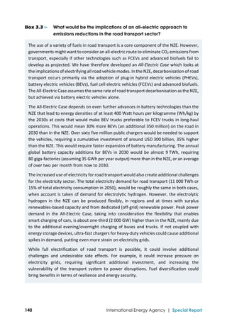  
140 International Energy Agency | Special Report
Box 3.3 ⊳ What would be the implications of an all-electric approach to
emissions reductions in the road transport sector?
The use of a variety of fuels in road transport is a core component of the NZE. However, 
governments might want to consider an all‐electric route to eliminate CO2 emissions from 
transport, especially if other technologies such as FCEVs and advanced biofuels fail to 
develop as projected. We have therefore developed an All‐Electric Case which looks at 
the implications of electrifying all road vehicle modes. In the NZE, decarbonisation of road 
transport occurs primarily via the adoption of plug‐in hybrid electric vehicles (PHEVs), 
battery electric vehicles (BEVs), fuel cell electric vehicles (FCEVs) and advanced biofuels. 
The All‐Electric Case assumes the same rate of road transport decarbonisation as the NZE, 
but achieved via battery electric vehicles alone.  
The All‐Electric Case depends on even further advances in battery technologies than the 
NZE that lead to energy densities of at least 400 Watt hours per kilogramme (Wh/kg) by 
the 2030s at costs that would make BEV trucks preferable to FCEV trucks in long‐haul 
operations. This would mean 30% more BEVs (an additional 350 million) on the road in 
2030 than in the NZE. Over sixty five million public chargers would be needed to support 
the vehicles, requiring a cumulative investment of around USD 300 billion, 35% higher 
than the NZE. This would require faster expansion of battery manufacturing. The annual 
global battery capacity additions for BEVs in 2030 would be almost 9 TWh, requiring 
80 giga‐factories (assuming 35 GWh per year output) more than in the NZE, or an average 
of over two per month from now to 2030. 
The increased use of electricity for road transport would also create additional challenges 
for the electricity sector. The total electricity demand for road transport (11 000 TWh or 
15% of total electricity consumption in 2050), would be roughly the same in both cases, 
when account is taken of demand for electrolytic hydrogen. However, the electrolytic 
hydrogen  in  the  NZE  can  be  produced  flexibly,  in  regions  and  at  times  with  surplus 
renewables‐based capacity and from dedicated (off‐grid) renewable power. Peak power 
demand  in  the  All‐Electric  Case,  taking  into  consideration  the  flexibility  that  enables 
smart charging of cars, is about one‐third (2 000 GW) higher than in the NZE, mainly due 
to the additional evening/overnight charging of buses and trucks. If not coupled with 
energy storage devices, ultra‐fast chargers for heavy‐duty vehicles could cause additional 
spikes in demand, putting even more strain on electricity grids. 
While  full  electrification  of  road  transport  is  possible,  it  could  involve  additional 
challenges  and  undesirable  side  effects.  For  example,  it  could  increase  pressure  on 
electricity  grids,  requiring  significant  additional  investment,  and  increasing  the 
vulnerability  of  the  transport  system  to  power  disruptions.  Fuel  diversification  could 
bring benefits in terms of resilience and energy security.  
 