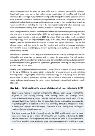  
148 International Energy Agency | Special Report
Near‐term government decisions are required for energy codes and standards for buildings, 
fossil  fuel  phase  out,  use  of  low‐carbon  gases,  acceleration  of  retrofits  and  financial 
incentives to encourage investment in building sector energy transitions. Decisions will be 
most effective if they focus on decarbonising the entire value chain, taking into account not 
only buildings but also the energy and infrastructure networks that supply them, as well as 
wider considerations including the role of the construction sector and urban planning. Such 
decisions are likely to bring wider benefits, notably in reducing fuel poverty. 
Near‐term government action is needed to ensure that zero‐carbon‐ready buildings become 
the new norm across the world before 2030 for both new construction and retrofits. This 
requires  governments  to  act  before  2025  to  ensure  that  zero‐carbon‐ready  compliant 
building energy codes are implemented by 2030 at the latest. While this goal applies to all 
regions, ways to achieve zero‐carbon‐ready buildings vary significantly across regions and 
climate  zones,  and  the  same  is  true  for  heating  and  cooling  technology  strategies. 
Governments should consider paving the way by making public buildings zero‐carbon‐ready 
in the coming decade. 
Governments will need to find ways to make new zero‐carbon‐ready buildings and retrofits 
affordable  and  attractive  to  owners  and  occupants  by  overcoming  financial  barriers, 
addressing split incentive barriers and minimising disruption to building use. Building energy 
performance certificates, green lease agreements, green bond financing and pay‐as‐you save 
models could all play a part.  
Making zero‐carbon‐ready building retrofits a central pillar of economic recovery strategies 
in the early 2020s is a no‐regrets action to jumpstart progress towards a zero‐emissions 
building sector. Foregoing the opportunity to make energy use in buildings more efficient 
would drive up electricity demand linked to electrification of energy use in the buildings 
sector and make decarbonising the energy system significantly more difficult and more costly 
(Box 3.5).  
Box 3.5 ⊳ What would be the impact of global retrofit rates not rising to 2.5%?
Decarbonising heating in existing buildings in the NZE rests upon a deep retrofit of the 
majority  of  the  existing  building  stock.  Having  almost  all  buildings  meet 
zero‐carbon‐ready building energy codes by 2050 would require retrofit rates of 2.5% 
each year by 2030, up from less than 1% today. Retrofits can be disruptive for occupants, 
require high upfront investment and may face permitting difficulties. These issues make 
achieving  the  required  pace  and  depth  of  retrofits  in  the  coming  years  the  biggest 
challenge facing the buildings sector.  
Any  delay  in  reaching  2.5%  of  annual  retrofits  by  2030  would  require  such  a  steep 
subsequent  ramp  up  as  to  make  retrofitting  the  vast  majority  of  buildings  by  2050 
virtually impossible. Modelling indicates that a delay of ten years in the acceleration of 
retrofitting, would increase residential space heating energy demand by 25% and space 
 
