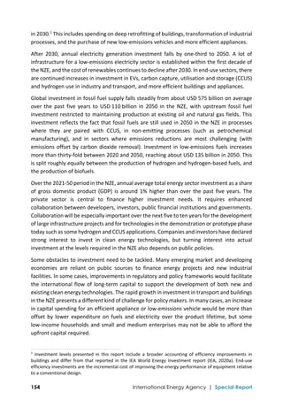  
154 International Energy Agency | Special Report
in 2030.1
 This includes spending on deep retrofitting of buildings, transformation of industrial 
processes, and the purchase of new low‐emissions vehicles and more efficient appliances.  
After  2030,  annual  electricity  generation  investment  falls  by  one‐third  to  2050.  A  lot  of 
infrastructure for a low‐emissions electricity sector is established within the first decade of 
the NZE, and the cost of renewables continues to decline after 2030. In end‐use sectors, there 
are continued increases in investment in EVs, carbon capture, utilisation and storage (CCUS) 
and hydrogen use in industry and transport, and more efficient buildings and appliances.  
Global investment in fossil fuel supply falls steadily from about USD 575 billion on average 
over the past  five years to USD 110 billion in 2050 in the NZE, with upstream fossil fuel 
investment restricted to maintaining production at existing oil and natural gas fields. This 
investment reflects the fact that fossil fuels are still used in 2050 in the NZE in processes 
where  they  are  paired  with  CCUS,  in  non‐emitting  processes  (such  as  petrochemical 
manufacturing),  and  in  sectors  where  emissions  reductions  are  most  challenging  (with 
emissions offset by carbon dioxide removal). Investment in low‐emissions fuels increases 
more than thirty‐fold between 2020 and 2050, reaching about USD 135 billion in 2050. This 
is split roughly equally between the production of hydrogen and hydrogen‐based fuels, and 
the production of biofuels. 
Over the 2021‐50 period in the NZE, annual average total energy sector investment as a share 
of gross domestic product (GDP) is around 1% higher than over the past five years. The 
private  sector  is  central  to  finance  higher  investment  needs.  It  requires  enhanced 
collaboration between developers, investors, public financial institutions and governments. 
Collaboration will be especially important over the next five to ten years for the development 
of large infrastructure projects and for technologies in the demonstration or prototype phase 
today such as some hydrogen and CCUS applications. Companies and investors have declared 
strong  interest  to  invest  in  clean  energy  technologies,  but  turning  interest  into  actual 
investment at the levels required in the NZE also depends on public policies.  
Some obstacles to investment need to be tackled. Many emerging market and developing 
economies  are  reliant  on  public  sources  to  finance  energy  projects  and  new  industrial 
facilities. In some cases, improvements in regulatory and policy frameworks would facilitate 
the international flow of long‐term capital to support the development of both new and 
existing clean energy technologies. The rapid growth in investment in transport and buildings 
in the NZE presents a different kind of challenge for policy makers. In many cases, an increase 
in capital spending for an efficient appliance or low‐emissions vehicle would be more than 
offset by lower expenditure on fuels and electricity over the product lifetime, but some 
low‐income households and small and medium enterprises may not be able to afford the 
upfront capital required. 
                                                                                                                                
1
  Investment  levels  presented  in  this  report  include  a  broader  accounting  of  efficiency  improvements  in 
buildings and differ from that reported in the IEA World Energy Investment report (IEA, 2020a). End‐use 
efficiency investments are the incremental cost of improving the energy performance of equipment relative 
to a conventional design. 
 