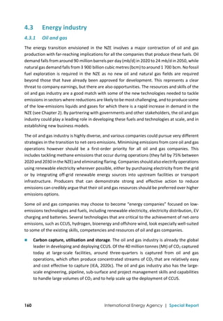  
160 International Energy Agency | Special Report
4.3 Energy industry 
4.3.1 Oil and gas 
The  energy  transition  envisioned  in  the  NZE  involves  a  major  contraction  of  oil  and  gas 
production with far‐reaching implications for all the companies that produce these fuels. Oil 
demand falls from around 90 million barrels per day (mb/d) in 2020 to 24 mb/d in 2050, while 
natural gas demand falls from 3 900 billion cubic metres (bcm) to around 1 700 bcm. No fossil 
fuel exploration is required in the NZE as no new oil and natural gas fields are required 
beyond those that have already been approved for development. This represents a clear 
threat to company earnings, but there are also opportunities. The resources and skills of the 
oil and gas industry are a good match with some of the new technologies needed to tackle 
emissions in sectors where reductions are likely to be most challenging, and to produce some 
of the low‐emissions liquids and gases for which there is a rapid increase in demand in the 
NZE (see Chapter 2). By partnering with governments and other stakeholders, the oil and gas 
industry could play a leading role in developing these fuels and technologies at scale, and in 
establishing new business models. 
The oil and gas industry is highly diverse, and various companies could pursue very different 
strategies in the transition to net‐zero emissions. Minimising emissions from core oil and gas 
operations  however  should  be  a  first‐order  priority  for  all  oil  and  gas  companies.  This 
includes tackling methane emissions that occur during operations (they fall by 75% between 
2020 and 2030 in the NZE) and eliminating flaring. Companies should also electrify operations 
using renewable electricity wherever possible, either by purchasing electricity from the grid 
or  by  integrating  off‐grid  renewable  energy  sources  into  upstream  facilities  or  transport 
infrastructure.  Producers  that  can  demonstrate  strong  and  effective  action  to  reduce 
emissions can credibly argue that their oil and gas resources should be preferred over higher 
emissions options. 
Some oil and gas companies may choose to become “energy companies” focused on low‐
emissions technologies and fuels, including renewable electricity, electricity distribution, EV 
charging and batteries. Several technologies that are critical to the achievement of net‐zero 
emissions, such as CCUS, hydrogen, bioenergy and offshore wind, look especially well‐suited 
to some of the existing skills, competencies and resources of oil and gas companies.  
 Carbon capture, utilisation and storage. The oil and gas industry is already the global 
leader in developing and deploying CCUS. Of the 40 million tonnes (Mt) of CO2 captured 
today  at  large‐scale  facilities,  around  three‐quarters  is  captured  from  oil  and  gas 
operations, which often produce concentrated streams of CO2 that are relatively easy 
and cost effective to capture (IEA, 2020c). The oil and gas industry also has the large‐
scale engineering, pipeline, sub‐surface and project management skills and capabilities 
to handle large volumes of CO2 and to help scale up the deployment of CCUS.  
 