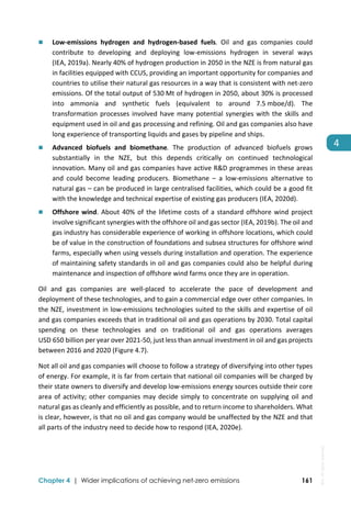  
Chapter 4 | Wider implications of achieving net-zero emissions 161
4 
 Low‐emissions  hydrogen  and  hydrogen‐based  fuels.  Oil  and  gas  companies  could 
contribute  to  developing  and  deploying  low‐emissions  hydrogen  in  several  ways 
(IEA, 2019a). Nearly 40% of hydrogen production in 2050 in the NZE is from natural gas 
in facilities equipped with CCUS, providing an important opportunity for companies and 
countries to utilise their natural gas resources in a way that is consistent with net‐zero 
emissions. Of the total output of 530 Mt of hydrogen in 2050, about 30% is processed 
into  ammonia  and  synthetic  fuels  (equivalent  to  around  7.5 mboe/d).  The 
transformation processes involved have many potential synergies with the skills and 
equipment used in oil and gas processing and refining. Oil and gas companies also have 
long experience of transporting liquids and gases by pipeline and ships.  
 Advanced  biofuels  and  biomethane.  The  production  of  advanced  biofuels  grows 
substantially  in  the  NZE,  but  this  depends  critically  on  continued  technological 
innovation. Many oil and gas companies have active R&D programmes in these areas 
and  could  become  leading  producers.  Biomethane  –  a  low‐emissions  alternative  to 
natural gas – can be produced in large centralised facilities, which could be a good fit 
with the knowledge and technical expertise of existing gas producers (IEA, 2020d). 
 Offshore wind. About 40% of the lifetime costs of a standard offshore wind project 
involve significant synergies with the offshore oil and gas sector (IEA, 2019b). The oil and 
gas industry has considerable experience of working in offshore locations, which could 
be of value in the construction of foundations and subsea structures for offshore wind 
farms, especially when using vessels during installation and operation. The experience 
of maintaining safety standards in oil and gas companies could also be helpful during 
maintenance and inspection of offshore wind farms once they are in operation.  
Oil  and  gas  companies  are  well‐placed  to  accelerate  the  pace  of  development  and 
deployment of these technologies, and to gain a commercial edge over other companies. In 
the NZE, investment in low‐emissions technologies suited to the skills and expertise of oil 
and gas companies exceeds that in traditional oil and gas operations by 2030. Total capital 
spending  on  these  technologies  and  on  traditional  oil  and  gas  operations  averages 
USD 650 billion per year over 2021‐50, just less than annual investment in oil and gas projects 
between 2016 and 2020 (Figure 4.7).  
Not all oil and gas companies will choose to follow a strategy of diversifying into other types 
of energy. For example, it is far from certain that national oil companies will be charged by 
their state owners to diversify and develop low‐emissions energy sources outside their core 
area of activity; other companies may decide simply to concentrate on supplying oil and 
natural gas as cleanly and efficiently as possible, and to return income to shareholders. What 
is clear, however, is that no oil and gas company would be unaffected by the NZE and that 
all parts of the industry need to decide how to respond (IEA, 2020e). 
IEA.
All
rights
reserved.
 