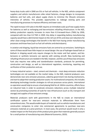  
166 International Energy Agency | Special Report
heavy‐duty trucks sold in 2040 are EVs or fuel cell vehicles. In the NZE, vehicle component 
suppliers and vehicle manufacturers alike retool factories, change designs to incorporate 
batteries  and  fuel  cells,  and  adjust  supply  chains  to  minimise  the  lifecycle  emissions 
intensities  of  vehicles.  This  provides  opportunities  to  redesign  existing  parts  and 
manufacturing processes to improve efficiency and lower costs. 
The rapid increase in EV sales in the NZE requires an immediate scale up of new supply chains 
for batteries as well as recharging and low‐emissions refuelling infrastructure. In the NZE, 
battery  production  capacity  increases  to  more  than  6.5 terawatt‐hours  (TWh)  by  2030, 
compared with less than 0.2 TWh in 2020. Any delay in expanding battery manufacturing 
capacity would have a detrimental impact on the roll‐out of EVs and slow cost reductions for 
other clean energy technologies that benefit in the NZE from having similar manufacturing 
processes and know‐how (such as fuel cell vehicles and electrolysers). 
In aviation and shipping, liquid low‐emissions fuels are central to cut emissions. Switching to 
some of these would have little impact on vessel design: the use of hydrogen‐based fuels or 
biofuels  in  shipping  would  only  require  changes  to  the  motor  and  fuel  system,  and  bio‐
kerosene  or  synthetic  kerosene  can  operate  with  existing  aircraft.  New  bunkering  and 
refuelling infrastructure are needed in the NZE, however, and the use of these low‐emissions 
fuels  also  requires  new  safety  and  standardisation  standards,  protocols  for  permitting, 
construction  and  design,  as  well  as  international  regulation,  monitoring,  reporting  and 
verification of their production and use.  
In heavy industrial sectors – steel, cement and chemicals – most deep emissions reduction 
technologies are not available on the market today. In the NZE, material producers soon 
demonstrate near‐zero emission processes, aided by government risk‐sharing mechanisms, 
and start to adapt their existing production assets. For multinational companies, this includes 
developing technology transfer strategies to roll‐out processes across plants. International 
co‐operation would help to ensure a level playing field for all. Within countries, efforts focus 
on  industrial  hubs  in  order  to  accelerate  emissions  reductions  across  multiple  industrial 
sectors by promoting economies of scale for new infrastructure (such as CO2 transport and 
storage) and supplies of low‐emissions energy. 
Materials  producers  work  with  governments  in  the  NZE  to  create  an  international 
certification  system  for  near‐zero  emission  materials  to  differentiate  them  from 
conventional ones. This would enable buyers of materials such as vehicle manufacturers and 
construction  companies  to  enter  into  commercial  agreements  to  purchase  near‐zero 
emissions materials at a price premium. In most cases, the premium would result in only a 
modest impact on the final price of the product price given that materials generally account 
for a small portion of manufacturing costs (Material Economics, 2019). 
 