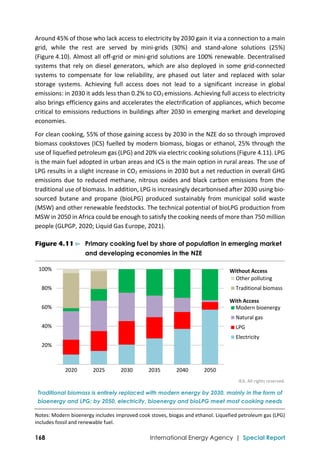  
168 International Energy Agency | Special Report
Around 45% of those who lack access to electricity by 2030 gain it via a connection to a main 
grid,  while  the  rest  are  served  by  mini‐grids  (30%)  and  stand‐alone  solutions  (25%) 
(Figure 4.10). Almost all off‐grid or mini‐grid solutions are 100% renewable. Decentralised 
systems that rely on diesel generators, which are also deployed in some  grid‐connected 
systems  to  compensate  for  low  reliability,  are  phased  out  later  and  replaced  with  solar 
storage  systems.  Achieving  full  access  does  not  lead  to  a  significant  increase  in  global 
emissions: in 2030 it adds less than 0.2% to CO2 emissions. Achieving full access to electricity 
also brings efficiency gains and accelerates the electrification of appliances, which become 
critical to emissions reductions in buildings after 2030 in emerging market and developing 
economies. 
For clean cooking, 55% of those gaining access by 2030 in the NZE do so through improved 
biomass cookstoves (ICS) fuelled by modern biomass, biogas or ethanol, 25% through the 
use of liquefied petroleum gas (LPG) and 20% via electric cooking solutions (Figure 4.11). LPG 
is the main fuel adopted in urban areas and ICS is the main option in rural areas. The use of 
LPG results in a slight increase in CO2 emissions in 2030 but a net reduction in overall GHG 
emissions due to reduced methane, nitrous oxides and black carbon emissions from the 
traditional use of biomass. In addition, LPG is increasingly decarbonised after 2030 using bio‐
sourced  butane  and  propane  (bioLPG)  produced  sustainably  from  municipal  solid  waste 
(MSW) and other renewable feedstocks. The technical potential of bioLPG production from 
MSW in 2050 in Africa could be enough to satisfy the cooking needs of more than 750 million 
people (GLPGP, 2020; Liquid Gas Europe, 2021). 
Figure 4.11 ⊳ Primary cooking fuel by share of population in emerging market
and developing economies in the NZE
IEA. All rights reserved.
Traditional biomass is entirely replaced with modern energy by 2030, mainly in the form of
bioenergy and LPG; by 2050, electricity, bioenergy and bioLPG meet most cooking needs
Notes: Modern bioenergy includes improved cook stoves, biogas and ethanol. Liquefied petroleum gas (LPG) 
includes fossil and renewable fuel. 
20%
40%
60%
80%
100%
2020 2025 2030 2035 2040 2050
Other polluting
Traditional biomass
Modern bioenergy
Natural gas
LPG
Electricity
With Access
Without Access
 