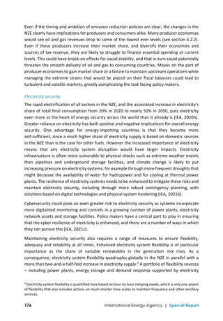  
176 International Energy Agency | Special Report
Even if the timing and ambition of emission reduction policies are clear, the changes in the 
NZE clearly have implications for producers and consumers alike. Many producer economies 
would see oil and gas revenues drop to some of the lowest ever levels (see section 4.2.2). 
Even  if  these  producers  increase  their  market  share,  and  diversify  their  economies  and 
sources of tax revenue, they are likely to struggle to finance essential spending at current 
levels. This could have knock‐on effects for social stability, and that in turn could potentially 
threaten the smooth delivery of oil and gas to consuming countries. Moves on the part of 
producer economies to gain market share or a failure to maintain upstream operations while 
managing the extreme strains that would be placed on their fiscal balances could lead to 
turbulent and volatile markets, greatly complicating the task facing policy makers. 
Electricity security 
The rapid electrification of all sectors in the NZE, and the associated increase in electricity’s 
share of total final consumption from 20% in 2020 to nearly 50% in 2050, puts electricity 
even more at the heart of energy security across the world than it already is (IEA, 2020h). 
Greater reliance on electricity has both positive and negative implications for overall energy 
security.  One  advantage  for  energy‐importing  countries  is  that  they  become  more 
self‐sufficient, since a much higher share of electricity supply is based on domestic sources 
in the NZE than is the case for other fuels. However the increased importance of electricity 
means  that  any  electricity  system  disruption  would  have  larger  impacts.  Electricity 
infrastructure is often more vulnerable to physical shocks such as extreme weather events 
than  pipelines  and  underground  storage  facilities,  and  climate  change  is  likely  to  put 
increasing pressure on electricity systems, for example through more frequent droughts that 
might decrease the availability of water for hydropower and for cooling at thermal power 
plants. The resilience of electricity systems needs to be enhanced to mitigate these risks and 
maintain  electricity  security,  including  through  more  robust  contingency  planning,  with 
solutions based on digital technologies and physical system hardening (IEA, 2021b).  
Cybersecurity could pose an even greater risk to electricity security as systems incorporate 
more digitalised monitoring and controls in a growing number of power plants, electricity 
network assets and storage facilities. Policy makers have a central part to play in ensuring 
that the cyber resilience of electricity is enhanced, and there are a number of ways in which 
they can pursue this (IEA, 2021c). 
Maintaining  electricity  security  also  requires  a  range  of  measures  to  ensure  flexibility, 
adequacy and reliability at all times. Enhanced electricity system flexibility is of particular 
importance  as  the  share  of  variable  renewables  in  the  generation  mix  rises.  As  a 
consequence, electricity system flexibility quadruples globally in the NZE in parallel with a 
more than two‐and‐a half‐fold increase in electricity supply.9
 A portfolio of flexibility sources 
–  including  power  plants,  energy  storage  and  demand  response  supported  by  electricity 
                                                                                                                                
9
 Electricity system flexibility is quantified here based on hour‐to‐hour ramping needs, which is only one aspect 
of flexibility that also includes actions on much shorter time scales to maintain frequency and other ancillary 
services. 
 