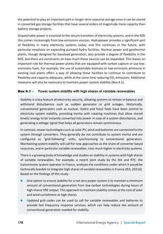  
178 International Energy Agency | Special Report
the potential to play an important part in longer term seasonal storage since it can be stored 
in converted gas storage facilities that have several orders of magnitude more capacity than 
battery storage projects.  
Dispatchable power is essential to the secure transition of electricity systems, and in the NZE 
this comes increasingly from low‐emissions sources. Hydropower provides a significant part 
of  flexibility  in  many  electricity  systems  today,  and  this  continues  in  the  future,  with 
particular emphasis on expanding pumped hydro facilities. Nuclear power and geothermal 
plants, though designed for baseload generation, also provide a degree of flexibility in the 
NZE, but there are constraints on how much these sources can be expanded. This leaves an 
important role for thermal power plants that are equipped with carbon capture or use low‐
emissions fuels. For example, the use of sustainable biomass or low‐emissions ammonia in 
existing  coal  plants  offers  a  way  of  allowing  these  facilities  to  continue  to  contribute  to 
flexibility and capacity adequacy, while at the same time reducing CO2 emissions. Additional 
measures will also be necessary to maintain power system stability (Box 4.1). 
Box 4.1 ⊳ Power system stability with high shares of variable renewables
Stability is a key feature of electricity security, allowing systems to remain in balance and 
withstand  disturbances  such  as  sudden  generator  or  grid  outages.  Historically, 
conventional  generators such as nuclear, hydro and fossil fuels have been central to 
electricity system stability, providing inertia with rotating machines that allow stored 
kinetic energy to be instantly converted into power in case of a system disturbance, and 
generating a voltage signal that helps all generators remain synchronous. 
In contrast, newer technologies such as solar PV, wind and batteries are connected to the 
system through converters. They generally do not contribute to system inertia and are 
configured  as  “grid‐following”  units,  synchronising  to  conventional  generators. 
Maintaining system stability will call for new approaches as the share of converter based 
resources, and in particular variable renewables, rises much higher in electricity systems. 
There is a growing body of knowledge and studies on stability in systems with high shares 
of  variable  renewables.  For  example,  a  recent  joint  study  by  the  IEA  and  RTE,  the 
transmission system operator in France, analyses the conditions under which it would be 
technically feasible to integrate high shares of variable renewables in France (IEA, 2021d). 
Based on the findings of this study:  
 One option to ensure stability for a net zero power system is to maintain a minimum 
amount of conventional generation from low‐carbon technologies during hours of 
high shares VRE output. This approach to maintain stability comes at the cost of solar 
and wind curtailment at high shares. 
 Updated grid codes can be used to call for variable renewables and batteries to 
provide  fast  frequency  response  services,  which  can  help  reduce  the  amount  of 
conventional generation needed for stability. 
 