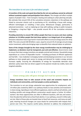  
Summary for policy makers 17
The transition to net zero is for and about people 
A transition of the scale and speed described by the net zero pathway cannot be achieved 
without sustained support and participation from citizens. The changes will affect multiple 
aspects of people’s lives – from transport, heating and cooking to urban planning and jobs. 
We estimate that around 55% of the cumulative emissions reductions in the pathway are 
linked  to  consumer  choices  such  as  purchasing  an  EV,  retrofitting  a  house  with  energy‐
efficient  technologies  or  installing  a  heat  pump.  Behavioural  changes,  particularly  in 
advanced economies – such as replacing car trips with walking, cycling or public transport, 
or  foregoing  a  long‐haul  flight  –  also  provide  around  4%  of  the  cumulative  emissions 
reductions. 
Providing electricity to around 785 million people that have no access and clean cooking 
solutions to 2.6 billion people that lack those options is an integral part of our pathway. 
Emissions reductions have to go hand‐in‐hand with efforts to ensure energy access for all by 
2030. This costs around USD 40 billion a year, equal to around 1% of average annual energy 
sector investment, while also bringing major co‐benefits from reduced indoor air pollution. 
Some of the changes brought by the clean energy transformation may be challenging to 
implement, so decisions must be transparent, just and cost‐effective. Governments need 
to ensure that clean energy transitions are people‐centred and inclusive. Household energy 
expenditure as a share of disposable income – including purchases of efficient appliances 
and fuel bills – rises modestly in emerging market and developing economies in our net zero 
pathway as more people gain access to energy and demand for modern energy services 
increases  rapidly.  Ensuring  the  affordability  of  energy  for  households  demands  close 
attention: policy tools that can direct support to the poorest include tax credits, loans and 
targeted subsidies. 
Clean energy jobs will grow strongly but must be spread widely
Energy  transitions  have  to  take  account  of  the  social  and  economic  impacts  on 
individuals and communities, and treat people as active participants. 
The transition to net zero brings substantial new opportunities for employment, with 
14 million jobs created by 2030 in our pathway thanks to new activities and investment 
in clean energy. Spending on more efficient appliances, electric and fuel cell vehicles, and 
building retrofits and energy‐efficient construction would require a further 16 million 
workers. But these opportunities are often in different locations, skill sets and sectors 
than the jobs that will be lost as fossil fuels decline. In our pathway, around 5 million jobs 
are lost. Most of those jobs are located close to fossil fuel resources, and many are well 
paid, meaning structural changes can cause shocks for communities with impacts that 
persist  over  time.  This  requires  careful  policy  attention  to  address  the  employment 
P R I O R I T Y   A C T I O N
IEA.
All
rights
reserved.
 