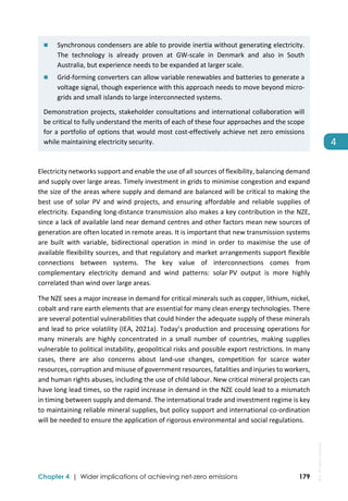  
Chapter 4 | Wider implications of achieving net-zero emissions 179
4 
 Synchronous condensers are able to provide inertia without generating electricity. 
The  technology  is  already  proven  at  GW‐scale  in  Denmark  and  also  in  South 
Australia, but experience needs to be expanded at larger scale. 
 Grid‐forming converters can allow variable renewables and batteries to generate a 
voltage signal, though experience with this approach needs to move beyond micro‐
grids and small islands to large interconnected systems. 
Demonstration projects, stakeholder consultations and international collaboration will 
be critical to fully understand the merits of each of these four approaches and the scope 
for a portfolio of options that would most cost‐effectively achieve net zero emissions 
while maintaining electricity security. 
Electricity networks support and enable the use of all sources of flexibility, balancing demand 
and supply over large areas. Timely investment in grids to minimise congestion and expand 
the size of the areas where supply and demand are balanced will be critical to making the 
best use of solar PV and wind projects, and ensuring affordable and reliable supplies of 
electricity. Expanding long‐distance transmission also makes a key contribution in the NZE, 
since a lack of available land near demand centres and other factors mean new sources of 
generation are often located in remote areas. It is important that new transmission systems 
are  built  with  variable,  bidirectional  operation  in  mind  in  order  to  maximise  the  use  of 
available flexibility sources, and that regulatory and market arrangements support flexible 
connections  between  systems.  The  key  value  of  interconnections  comes  from 
complementary  electricity  demand  and  wind  patterns:  solar PV  output  is  more  highly 
correlated than wind over large areas.  
The NZE sees a major increase in demand for critical minerals such as copper, lithium, nickel, 
cobalt and rare earth elements that are essential for many clean energy technologies. There 
are several potential vulnerabilities that could hinder the adequate supply of these minerals 
and lead to price volatility (IEA, 2021a). Today’s production and processing operations for 
many  minerals  are  highly  concentrated  in  a  small  number  of  countries,  making  supplies 
vulnerable to political instability, geopolitical risks and possible export restrictions. In many 
cases,  there  are  also  concerns  about  land‐use  changes,  competition  for  scarce  water 
resources, corruption and misuse of government resources, fatalities and injuries to workers, 
and human rights abuses, including the use of child labour. New critical mineral projects can 
have long lead times, so the rapid increase in demand in the NZE could lead to a mismatch 
in timing between supply and demand. The international trade and investment regime is key 
to maintaining reliable mineral supplies, but policy support and international co‐ordination 
will be needed to ensure the application of rigorous environmental and social regulations. 
IEA.
All
rights
reserved.
 