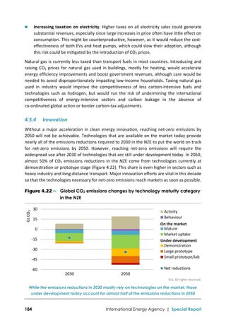  
184 International Energy Agency | Special Report
 Increasing taxation on electricity. Higher taxes on all electricity sales could generate 
substantial revenues, especially since large increases in price often have little effect on 
consumption. This might be counterproductive, however, as it would reduce the cost‐
effectiveness of both EVs and heat pumps, which could slow their adoption, although 
this risk could be mitigated by the introduction of CO2 prices.  
Natural gas is currently less taxed than transport fuels in most countries. Introducing and 
raising CO2 prices for natural gas used in buildings, mostly for heating, would accelerate 
energy efficiency improvements and boost government revenues, although care would be 
needed to avoid disproportionately impacting low‐income households. Taxing natural gas 
used  in  industry  would  improve  the  competitiveness  of  less  carbon‐intensive  fuels  and 
technologies  such  as  hydrogen,  but  would  run  the  risk  of  undermining  the  international 
competitiveness  of  energy‐intensive  sectors  and  carbon  leakage  in  the  absence  of 
co‐ordinated global action or border carbon‐tax adjustments. 
4.5.4 Innovation 
Without a major acceleration in clean energy innovation, reaching net‐zero emissions by 
2050 will not be achievable. Technologies that are available on the market today provide 
nearly all of the emissions reductions required to 2030 in the NZE to put the world on track 
for  net‐zero  emissions  by  2050.  However,  reaching  net‐zero  emissions  will  require  the 
widespread use after 2030 of technologies that are still under development today. In 2050, 
almost 50% of CO2 emissions reductions in the NZE come from technologies currently at 
demonstration or prototype stage (Figure 4.22). This share is even higher in sectors such as 
heavy industry and long‐distance transport. Major innovation efforts are vital in this decade 
so that the technologies necessary for net‐zero emissions reach markets as soon as possible. 
Figure 4.22 ⊳ Global CO2 emissions changes by technology maturity category
in the NZE
 
IEA. All rights reserved.
While the emissions reductions in 2030 mostly rely on technologies on the market, those
under development today account for almost half of the emissions reductions in 2050
‐60
‐45
‐30
‐15
0
 15
 30
2030 2050
Gt CO₂
Activity
Behaviour
Mature
Market uptake
Demonstration
Large prototype
Small prototype/lab
Net reductions
On the market
Under development
 