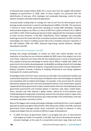  
186 International Energy Agency | Special Report
of demonstration projects before 2030: this is much more than the roughly USD 25 billion 
budgeted  by  governments  to  2030.  Most  of  these  projects  are  concerned  with  the 
electrification  of  end‐uses,  CCUS,  hydrogen  and  sustainable  bioenergy,  mainly  for  long‐
distance transport and heavy industrial applications.  
Increased public funding helps to manage the risks of such first‐of‐a‐kind projects and to 
leverage private investment in research and development (R&D) in the NZE. This represents 
a  reversal  of  recent  trends:  government  spending  on  energy  R&D  worldwide,  including 
demonstration projects, has fallen as a share of GDP from a peak of almost 0.1% in 1980 to 
just 0.03% in 2019. Public funding also becomes better aligned with the innovations needed 
to  reach  net‐zero  emissions.  In  the  NZE,  electrification,  CCUS,  hydrogen  and  sustainable 
bioenergy account for nearly half of the cumulative emissions reductions to 2050. Just three 
technologies are critical in enabling around 15% of the cumulative emissions reductions in 
the  NZE  between  2030  and  2050:  advanced  high‐energy  density  batteries,  hydrogen 
electrolysers and DAC. 
Governments drive innovation in the NZE 
Bringing  new  energy  technologies  to  market  can  often  take  several  decades,  but  the 
imperative of reaching net‐zero emissions globally by 2050 means that progress has to be 
much faster. Experience has shown that the role of government is crucial in shortening the 
time needed to bring new technology to market and to diffuse it widely (IEA, 2020i). The 
government role includes educating people, funding R&D, providing networks for knowledge 
exchange, protecting intellectual property, using public procurement to boost deployment, 
helping  companies  innovate,  investing  in  enabling  infrastructure  and  setting  regulatory 
frameworks for markets and finance.  
Knowledge transfer from first‐mover countries can also help in the acceleration needed, and 
is particularly important in the early phases of adoption when new technologies are typically 
not competitive with incumbent technologies. For example, in the case of solar PV, national 
laboratories played a key role in the early development phase in the United States, projects 
supported directly by government in Japan created market niches for initial deployment and 
government  procurement  and  incentive  policies  in  Germany,  Italy,  Spain,  United  States, 
China,  Australia  and  India  fostered  a  global  market.  Lithium‐ion  (Li‐ion)  batteries  were 
initially developed through public and private research that took place mostly in Japan, their 
first energy‐related commercial operation was made possible in the United States, and mass 
manufacturing today is primarily in China. 
Many of the biggest clean energy technology challenges could benefit from a more targeted 
approach to speed up progress  (Diaz Anadon, 2012; Mazzucato, 2018). In the NZE, concerted 
government  action  leverages  private  sector  investment  and  leads  to  advances  in  clean 
energy technologies that are currently at different stages of development. 
 To 2030, the focus of government action is  on bringing new zero‐  or low‐emissions 
technologies to market. For example, in the NZE, steel starts to be produced using low‐
emissions hydrogen at the scale of a conventional steel plant, large ships start to be 
 