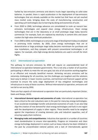  
Chapter 4 | Wider implications of achieving net-zero emissions 187
4 
fuelled by low‐emissions ammonia and electric trucks begin operating on solid state 
batteries. In parallel, there is rapid acceleration in the deployment of low‐emissions 
technologies that are already available on the market but that have not yet reached 
mass  market  scale,  bringing  down  the  costs  of  manufacturing,  construction  and 
operating such technologies due to learning‐by‐doing and economies of scale. 
 From 2030 to 2040, technology advances are consolidated to scale up nascent low‐
emissions  technologies  and  expand  clean  energy  infrastructure.  Clean  energy 
technologies  that  are  in  the  laboratory  or  at  small  prototype  stage  today  become 
commercial. For example, fuels are replaced by electricity in cement kilns and steam 
crackers for high value chemicals production. 
 From 2040 to 2050, technologies at a very early stage of development today are adopted 
in  promising  niche  markets.  By  2050,  clean  energy  technologies  that  are  at 
demonstration or large prototype stage today become mainstream for purchases and 
new  installations,  and  they  compete  with  present  conventional  technologies  in  all 
regions. For example, ultra high‐energy density batteries are used in aircraft for short 
flights. 
4.5.5 International co‐operation 
The  pathway  to  net‐zero  emissions  by  2050  will  require  an  unprecedented  level  of 
international co‐operation between governments. This is not only a matter of all countries 
participating in efforts to meet the net zero goal, but also of all countries working together 
in  an  effective  and  mutually  beneficial  manner.  Achieving  net‐zero  emissions  will  be 
extremely challenging for all countries, but the challenges are toughest and the solutions 
least easy to deliver in lower income countries, and technical and financial support will be 
essential  to  ensure  the  early  stage  deployment  of  key  mitigation  technologies  and 
infrastructure in many of these countries. Without international co‐operation, emissions will 
not fall to net zero by 2050.  
There are four aspects of international co‐operation that are particularly important (Victor, 
Geels and Sharpe, 2019).  
 International demand signals and economies of scale. International co‐operation has 
been critical to the cost reductions seen in the past for many key energy technologies. 
It can accelerate knowledge transfer and promote economies of scale. It can also help 
align the creation of new demand for clean energy technologies and fuels in one region 
with the development of supply in other regions. These benefits need to be weighed 
against  the  importance  of  creating  domestic  jobs  and  industrial  capacities,  and  of 
ensuring supply chain resilience.  
 Managing trade and competitiveness. Industries that operate in a number of countries 
need  standardisation  to  ensure  inter‐operability.  Progress  on  innovation  and  clean 
energy technology deployment in sectors such as heavy industry has been inhibited in 
the  past  by  uncoordinated  national  policies  and  a  lack  of  internationally  agreed 
IEA.
All
rights
reserved.
 
