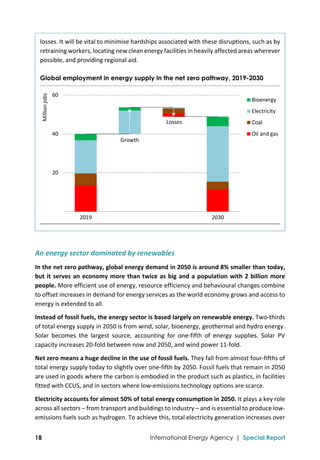  
18 International Energy Agency | Special Report
losses. It will be vital to minimise hardships associated with these disruptions, such as by 
retraining workers, locating new clean energy facilities in heavily affected areas wherever 
possible, and providing regional aid. 
Global employment in energy supply in the net zero pathway, 2019-2030
  
An energy sector dominated by renewables 
In the net zero pathway, global energy demand in 2050 is around 8% smaller than today, 
but it serves an economy more than twice as big and a population with 2 billion more 
people. More efficient use of energy, resource efficiency and behavioural changes combine 
to offset increases in demand for energy services as the world economy grows and access to 
energy is extended to all. 
Instead of fossil fuels, the energy sector is based largely on renewable energy. Two‐thirds 
of total energy supply in 2050 is from wind, solar, bioenergy, geothermal and hydro energy. 
Solar  becomes  the  largest  source,  accounting  for  one‐fifth  of  energy  supplies.  Solar  PV 
capacity increases 20‐fold between now and 2050, and wind power 11‐fold. 
Net zero means a huge decline in the use of fossil fuels. They fall from almost four‐fifths of 
total energy supply today to slightly over one‐fifth by 2050. Fossil fuels that remain in 2050 
are used in goods where the carbon is embodied in the product such as plastics, in facilities 
fitted with CCUS, and in sectors where low‐emissions technology options are scarce. 
Electricity accounts for almost 50% of total energy consumption in 2050. It plays a key role 
across all sectors – from transport and buildings to industry – and is essential to produce low‐
emissions fuels such as hydrogen. To achieve this, total electricity generation increases over 
 20
 40
 60
2019 2030
Million jobs
Bioenergy
Electricity
Coal
Oil and gas
Losses
Growth
 
