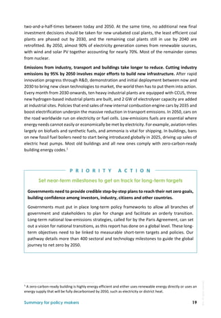  
Summary for policy makers 19
two‐and‐a‐half‐times between today and 2050. At the same time, no additional new final 
investment decisions should be taken for new unabated coal plants, the least efficient coal 
plants  are  phased  out  by  2030,  and  the  remaining  coal  plants  still  in  use  by  2040  are 
retrofitted. By 2050, almost 90% of electricity generation comes from renewable sources, 
with wind and solar PV together accounting for nearly 70%. Most of the remainder comes 
from nuclear. 
Emissions from industry, transport and buildings take longer to reduce. Cutting industry 
emissions by 95% by 2050 involves major efforts to build new infrastructure. After rapid 
innovation progress through R&D, demonstration and initial deployment between now and 
2030 to bring new clean technologies to market, the world then has to put them into action. 
Every month from 2030 onwards, ten heavy industrial plants are equipped with CCUS, three 
new hydrogen‐based industrial plants are built, and 2 GW of electrolyser capacity are added 
at industrial sites. Policies that end sales of new internal combustion engine cars by 2035 and 
boost electrification underpin the massive reduction in transport emissions. In 2050, cars on 
the road worldwide run on electricity or fuel cells. Low‐emissions fuels are essential where 
energy needs cannot easily or economically be met by electricity. For example, aviation relies 
largely on biofuels and synthetic fuels, and ammonia is vital for shipping. In buildings, bans 
on new fossil fuel boilers need to start being introduced globally in 2025, driving up sales of 
electric heat pumps. Most old buildings and all new ones comply with zero‐carbon‐ready 
building energy codes.1
 
Set near-term milestones to get on track for long-term targets
Governments need to provide credible step‐by‐step plans to reach their net zero goals, 
building confidence among investors, industry, citizens and other countries. 
Governments must put in place long‐term policy frameworks to allow all branches of 
government  and  stakeholders  to  plan  for  change  and  facilitate  an  orderly  transition. 
Long‐term national low‐emissions strategies, called for by the Paris Agreement, can set 
out a vision for national transitions, as this report has done on a global level. These long‐
term objectives need to be linked to measurable short‐term targets and policies. Our 
pathway details more than 400 sectoral and technology milestones to guide the global 
journey to net zero by 2050. 
                                                                                                                                
1
 A zero‐carbon‐ready building is highly energy efficient and either uses renewable energy directly or uses an 
energy supply that will be fully decarbonised by 2050, such as electricity or district heat. 
P R I O R I T Y   A C T I O N
IEA.
All
rights
reserved.
 