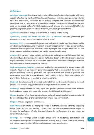  
Annex C | Definitions 205
C 
Definitions 
Advanced bioenergy: Sustainable fuels produced from non‐food crop feedstocks, which are 
capable of delivering significant lifecycle greenhouse gas emissions savings compared with 
fossil fuel alternatives, and which do not directly compete with food and feed crops for 
agricultural land or cause adverse sustainability impacts. This definition differs from the one 
used for “advanced biofuels” in US legislation, which is based on a minimum 50% lifecycle 
greenhouse gas reduction and which, therefore, includes sugar cane ethanol. 
Agriculture: Includes all energy used on farms, in forestry and for fishing. 
Agriculture,  forestry  and  other  land  use  (AFOLU)  emissions:  Includes  greenhouse  gas 
emissions from agriculture, forestry and other land use.  
Ammonia (NH3): Is a compound of nitrogen and hydrogen. It can be used directly as a fuel in 
direct combustion process, and in fuel cells or as a hydrogen carrier. To be a low‐carbon fuel, 
ammonia  must  be  produced  from  low‐carbon  hydrogen,  the  nitrogen  separated  via  the 
Haber process, and electricity needs are met by low‐carbon electricity. 
Aviation: This transport mode includes both domestic and international flights and their use 
of aviation fuels. Domestic aviation covers flights that depart and land in the same country; 
flights for military purposes are also included. International aviation includes flights that land 
in a country other than the departure location.  
Back‐up generation capacity: Households and businesses connected to a main power grid 
may also have back‐up electricity generation capacity that, in the event of disruption, can 
provide  electricity.  Back‐up  generators  are  typically  fuelled  with  diesel  or  gasoline  and 
capacity can be as little as a few kilowatts. Such capacity is distinct from mini‐grid and off‐
grid systems that are not connected to a main power grid. 
Biodiesel: Diesel‐equivalent, processed fuel made from the transesterification (a chemical 
process that converts triglycerides in oils) of vegetable oils and animal fats. 
Bioenergy:  Energy  content  in  solid,  liquid  and  gaseous  products  derived  from  biomass 
feedstocks and biogas. It includes solid biomass, liquid biofuels and biogases.  
Biogas: A mixture of methane, carbon dioxide and small quantities of other gases produced 
by anaerobic digestion of organic matter in an oxygen‐free environment. 
Biogases: Include biogas and biomethane. 
Biomethane: Biomethane is a near‐pure source of methane produced either by upgrading 
biogas (a process that removes any CO2 and other contaminants present in the biogas) or 
through  the  gasification  of  solid  biomass  followed  by  methanation.  It  is  also  known  as 
renewable natural gas. 
Buildings:  The  buildings  sector  includes  energy  used  in  residential,  commercial  and 
institutional buildings and non‐specified other. Building energy use includes space heating 
and cooling, water heating, lighting, appliances and cooking equipment.  
IEA.
All
rights
reserved.
 