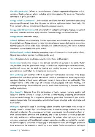  
Annex C | Definitions 207
C 
Electricity generation: Defined as the total amount of electricity generated by power only or 
combined heat and power plants including generation required for own use. This is also 
referred to as gross generation. 
Energy sector CO2 emissions: Carbon dioxide emissions from fuel combustion (excluding 
non‐renewable waste). Note that this does not include fugitive emissions from fuels, CO2 
from transport, storage emissions or industrial process emissions. 
Energy sector GHG emissions: CO2 emissions from fuel combustion plus fugitive and vented 
methane, and nitrous dioxide (N2O) emissions from the energy and industry sectors. 
Energy services: See useful energy. 
Ethanol: Refers to bio‐ethanol only. Ethanol is produced from fermenting any biomass high 
in carbohydrates. Today, ethanol is made from starches and sugars, but second‐generation 
technologies will allow it to be made from cellulose and hemicellulose, the fibrous material 
that makes up the bulk of most plant matter. 
Fischer‐Tropsch synthesis: Catalytic production process for the production of synthetic fuels. 
Natural gas, coal and biomass feedstocks can be used. 
Gases: Includes natural gas, biogases, synthetic methane and hydrogen. 
Geothermal: Geothermal energy is heat derived from the sub‐surface of the earth. Water 
and/or steam carry the geothermal energy to the surface. Depending on its characteristics, 
geothermal  energy  can  be  used  for  heating  and  cooling  purposes  or  be  harnessed  to 
generate clean electricity if the temperature is adequate.  
Heat (end‐use): Can be obtained from the combustion of fossil or renewable fuels, direct 
geothermal or solar heat systems, exothermic chemical processes and electricity (through 
resistance heating or heat pumps which can extract it from ambient air and liquids). This 
category  refers  to  the  wide  range  of  end‐uses,  including  space  and  water  heating,  and 
cooking in buildings, desalination and process applications in industry. It does not include 
cooling applications. 
Heat  (supply):  Obtained  from  the  combustion  of  fuels,  nuclear  reactors,  geothermal 
resources and the capture of sunlight. It may be used for heating or cooling, or converted 
into  mechanical  energy  for  transport  or  electricity  generation.  Commercial  heat  sold  is 
reported under total final consumption with the fuel inputs allocated under electricity and 
heat sectors. 
Hydrogen: Hydrogen is used in the energy system to refine hydrocarbon fuels and as an 
energy carrier in its own right. It is also produced from other energy products for use in 
chemicals production. As an energy carrier it can be produced from hydrocarbon fuels or 
from the electrolysis of water with electricity, and can be burned or used in fuel cells for 
electricity and heat in a wide variety of applications. To be low‐carbon hydrogen, either the 
emissions associated with fossil‐based hydrogen production must be prevented (for example 
by carbon capture, utilisation and storage) or the electricity input to hydrogen produced 
from water must be low‐carbon electricity. In this report, final consumption of hydrogen 
IEA.
All
rights
reserved.
 