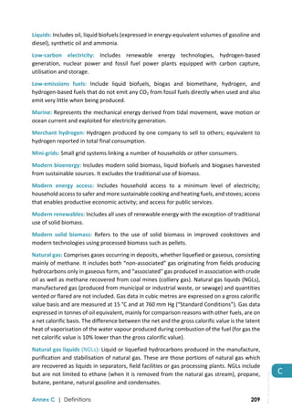 
Annex C | Definitions 209
C 
Liquids: Includes oil, liquid biofuels (expressed in energy‐equivalent volumes of gasoline and 
diesel), synthetic oil and ammonia. 
Low‐carbon  electricity:  Includes  renewable  energy  technologies,  hydrogen‐based 
generation,  nuclear  power  and  fossil  fuel  power  plants  equipped  with  carbon  capture, 
utilisation and storage. 
Low‐emissions  fuels:  Include  liquid  biofuels,  biogas  and  biomethane,  hydrogen,  and 
hydrogen‐based fuels that do not emit any CO2 from fossil fuels directly when used and also 
emit very little when being produced. 
Marine: Represents the mechanical energy derived from tidal movement, wave motion or 
ocean current and exploited for electricity generation.  
Merchant hydrogen: Hydrogen produced by one company to sell to others; equivalent to 
hydrogen reported in total final consumption. 
Mini‐grids: Small grid systems linking a number of households or other consumers. 
Modern bioenergy: Includes modern solid biomass, liquid biofuels and biogases harvested 
from sustainable sources. It excludes the traditional use of biomass. 
Modern  energy  access:  Includes  household  access  to  a  minimum  level  of  electricity; 
household access to safer and more sustainable cooking and heating fuels, and stoves; access 
that enables productive economic activity; and access for public services. 
Modern renewables: Includes all uses of renewable energy with the exception of traditional 
use of solid biomass. 
Modern  solid  biomass:  Refers  to  the  use  of  solid  biomass  in  improved  cookstoves  and 
modern technologies using processed biomass such as pellets.  
Natural gas: Comprises gases occurring in deposits, whether liquefied or gaseous, consisting 
mainly of methane. It includes both “non‐associated” gas originating from fields producing 
hydrocarbons only in gaseous form, and “associated” gas produced in association with crude 
oil as well as methane recovered from coal mines (colliery gas). Natural gas liquids (NGLs), 
manufactured gas (produced from municipal or industrial waste, or sewage) and quantities 
vented or flared are not included. Gas data in cubic metres are expressed on a gross calorific 
value basis and are measured at 15 °C and at 760 mm Hg (“Standard Conditions”). Gas data 
expressed in tonnes of oil equivalent, mainly for comparison reasons with other fuels, are on 
a net calorific basis. The difference between the net and the gross calorific value is the latent 
heat of vaporisation of the water vapour produced during combustion of the fuel (for gas the 
net calorific value is 10% lower than the gross calorific value). 
Natural gas liquids (NGLs): Liquid or liquefied hydrocarbons produced in the manufacture, 
purification and stabilisation of natural gas. These are those portions of natural gas which 
are recovered as liquids in separators, field facilities or gas processing plants. NGLs include 
but are not limited to ethane (when it is removed from the natural gas stream), propane, 
butane, pentane, natural gasoline and condensates.  
IEA.
All
rights
reserved.
 