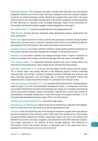  
Annex C | Definitions 211
C 
Shipping/navigation:  This  transport  sub‐sector  includes  both  domestic  and  international 
navigation and their use of marine fuels. Domestic navigation covers the transport of goods 
or persons on inland waterways and for national sea voyages (starts and ends in the same 
country without any intermediate foreign port). International navigation includes quantities 
of  fuels  delivered  to  merchant  ships  (including  passenger  ships)  of  any  nationality  for 
consumption during international voyages transporting goods or passengers.  
Solar photovoltaic (PV): Electricity produced from solar photovoltaic cells.  
Solid biomass: Includes charcoal, fuelwood, dung, agricultural residues, wood waste and 
other solid wastes. 
Steam coal: Type of coal that is mainly used for heat production or steam‐raising in power 
plants and, to a lesser extent, in industry. Typically, steam coal is not of sufficient quality for 
steel making. Coal of this quality is also commonly known as thermal coal. 
Synthetic methane: Low‐carbon synthetic methane is produced through the methanation of 
low‐carbon hydrogen and carbon dioxide from a biogenic or atmospheric source. 
Synthetic  oil:  Low‐carbon  synthetic  oil  produced  through  Fischer  Tropsch  conversion  or 
methanol synthesis from syngas, a mixture of hydrogen (H2) and carbon monoxide (CO). 
Total  energy  supply  (TES):  Represents  domestic  demand  only  and  is  broken  down  into 
electricity and heat generation, other energy sector and total final consumption. 
Total final consumption (TFC): Is the sum of consumption by the various end‐use sectors. 
TFC  is  broken  down  into  energy  demand  in  the  following  sectors:  industry  (including 
manufacturing  and  mining),  transport,  buildings  (including  residential  and  services)  and 
other  (including  agriculture  and  non‐energy  use).  It  excludes  international  marine  and 
aviation bunkers, except at world level where it is included in the transport sector. 
Total final energy consumption (TFEC): Is a variable defined primarily for tracking progress 
towards  target  7.2  of  the  UN  Sustainable  Development  Goals.  It  incorporates  total  final 
consumption (TFC) by end‐use sectors but excludes non‐energy use. It excludes international 
marine and aviation bunkers, except at world level. Typically this is used in the context of 
calculating the renewable energy share in total final energy consumption (Indicator 7.2.1 of 
the Sustainable Development Goals), where TFEC is the denominator. 
Total primary energy demand (TPED): See total energy supply 
Traditional use of solid biomass: Refers to the use of solid biomass with basic technologies, 
such as a three‐stone fire, often with no or poorly operating chimneys. 
Transport: Fuels and electricity used in the transport of goods or people within the national 
territory irrespective of the economic sector within which the activity occurs. This includes 
fuel and electricity delivered to vehicles using public roads or for use in rail vehicles; fuel 
delivered to vessels for domestic navigation; fuel delivered to aircraft for domestic aviation; 
and  energy  consumed  in  the  delivery  of  fuels  through  pipelines.  Fuel  delivered  to 
international  marine  and  aviation  bunkers  is  presented  only  at  the  world  level  and  is 
excluded from the transport sector at a domestic level. 
IEA.
All
rights
reserved.
 
