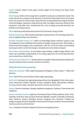  
212 International Energy Agency | Special Report
Trucks:  Includes  medium  trucks  (gross  vehicle  weight  3.5‐15  tonnes)  and  heavy  trucks 
(>15 tonnes). 
Useful energy: Refers to the energy that is available to end‐users to satisfy their needs. This 
is also referred to as energy services demand. As result of transformation losses at the point 
of use, the amount of useful energy is lower than the corresponding final energy demand for 
most technologies. Equipment using electricity often has higher conversion efficiency than 
equipment using other fuels, meaning that for a unit of energy consumed electricity can 
provide more energy services. 
Wind: electricity produced by wind turbines from the kinetic energy of wind.  
Woody energy crops: Short‐rotation plantings of woody biomass for bioenergy production, 
such as coppiced willow and miscanthus. 
Variable renewable energy (VRE): Refers to technologies whose maximum output at any 
time depends on the availability of fluctuating renewable energy resources. VRE includes a 
broad array of technologies such as wind power, solar PV, run‐of‐river hydro, concentrating 
solar power (where no thermal storage is included) and marine (tidal and wave).  
Zero‐carbon‐ready  buildings:  A  zero‐carbon‐ready  building  is  highly  energy  efficient  and 
either uses renewable energy directly, or an energy supply that can be fully decarbonised, 
such as electricity or district heat. 
Zero‐emissions vehicles (ZEVs): Vehicles which are capable of operating without tailpipe CO2 
emissions (battery electric vehicles and fuel cell vehicles). 
Regional and country groupings 
Advanced economies: OECD regional grouping and Bulgaria, Croatia, Cyprus1,2
, Malta and 
Romania. 
Africa: North Africa and sub‐Saharan Africa regional groupings. 
Asia Pacific: Southeast Asia regional grouping and Australia, Bangladesh, China, India, Japan, 
Korea,  Democratic  People’s  Republic  of  Korea,  Mongolia,  Nepal,  New Zealand,  Pakistan, 
Sri Lanka, Chinese Taipei, and other Asia Pacific countries and territories.3
 
Caspian: Armenia, Azerbaijan, Georgia, Kazakhstan, Kyrgyzstan, Tajikistan, Turkmenistan and 
Uzbekistan. 
Central and South America: Argentina, Plurinational State of Bolivia (Bolivia), Brazil, Chile, 
Colombia, Costa Rica, Cuba, Curaçao, Dominican Republic, Ecuador, El Salvador, Guatemala, 
Haiti,  Honduras,  Jamaica,  Nicaragua,  Panama,  Paraguay,  Peru,  Suriname,  Trinidad  and 
Tobago, Uruguay, Bolivarian Republic of Venezuela (Venezuela), and other Central and South 
American countries and territories.4
 
China: Includes the (People's Republic of) China and Hong Kong, China. 
 