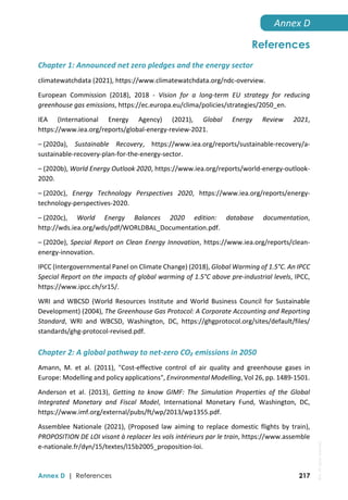  
Annex D | References 217
Annex D 
References
Chapter 1: Announced net zero pledges and the energy sector 
climatewatchdata (2021), https://www.climatewatchdata.org/ndc‐overview. 
European  Commission  (2018),  2018  ‐  Vision  for  a  long‐term  EU  strategy  for  reducing 
greenhouse gas emissions, https://ec.europa.eu/clima/policies/strategies/2050_en. 
IEA  (International  Energy  Agency)  (2021),  Global  Energy  Review  2021, 
https://www.iea.org/reports/global‐energy‐review‐2021.  
– (2020a),  Sustainable  Recovery,  https://www.iea.org/reports/sustainable‐recovery/a‐
sustainable‐recovery‐plan‐for‐the‐energy‐sector. 
– (2020b), World Energy Outlook 2020, https://www.iea.org/reports/world‐energy‐outlook‐
2020. 
– (2020c),  Energy  Technology  Perspectives  2020,  https://www.iea.org/reports/energy‐
technology‐perspectives‐2020. 
– (2020c),  World  Energy  Balances  2020  edition:  database  documentation, 
http://wds.iea.org/wds/pdf/WORLDBAL_Documentation.pdf. 
– (2020e), Special Report on Clean Energy Innovation, https://www.iea.org/reports/clean‐
energy‐innovation. 
IPCC (Intergovernmental Panel on Climate Change) (2018), Global Warming of 1.5°C. An IPCC 
Special Report on the impacts of global warming of 1.5°C above pre‐industrial levels, IPCC, 
https://www.ipcc.ch/sr15/. 
WRI  and  WBCSD  (World  Resources  Institute  and  World  Business  Council  for  Sustainable 
Development) (2004), The Greenhouse Gas Protocol: A Corporate Accounting and Reporting 
Standard,  WRI  and  WBCSD,  Washington,  DC,  https://ghgprotocol.org/sites/default/files/ 
standards/ghg‐protocol‐revised.pdf. 
Chapter 2: A global pathway to net‐zero CO₂ emissions in 2050 
Amann,  M.  et  al.  (2011),  "Cost‐effective  control  of  air  quality  and  greenhouse  gases  in 
Europe: Modelling and policy applications", Environmental Modelling, Vol 26, pp. 1489‐1501. 
Anderson  et  al.  (2013),  Getting  to  know  GIMF:  The  Simulation  Properties  of  the  Global 
Integrated  Monetary  and  Fiscal  Model,  International  Monetary  Fund,  Washington,  DC, 
https://www.imf.org/external/pubs/ft/wp/2013/wp1355.pdf. 
Assemblee  Nationale  (2021),  (Proposed  law  aiming  to  replace  domestic  flights  by  train), 
PROPOSITION DE LOI visant à replacer les vols intérieurs par le train, https://www.assemble 
e‐nationale.fr/dyn/15/textes/l15b2005_proposition‐loi. 
IEA.
All
rights
reserved.
 