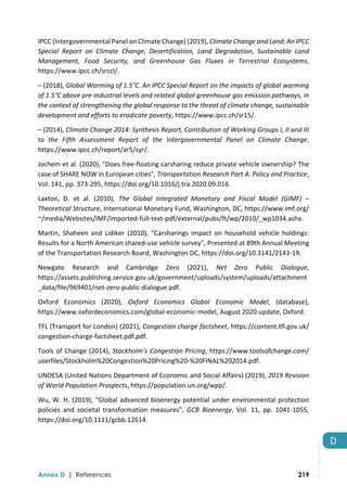  
Annex D | References 219
D 
IPCC (Intergovernmental Panel on Climate Change) (2019), Climate Change and Land: An IPCC 
Special  Report  on  Climate  Change,  Desertification,  Land  Degradation,  Sustainable  Land 
Management,  Food  Security,  and  Greenhouse  Gas  Fluxes  in  Terrestrial  Ecosystems, 
https://www.ipcc.ch/srccl/.  
– (2018), Global Warming of 1.5°C. An IPCC Special Report on the impacts of global warming 
of 1.5°C above pre‐industrial levels and related global greenhouse gas emission pathways, in 
the context of strengthening the global response to the threat of climate change, sustainable 
development and efforts to eradicate poverty, https://www.ipcc.ch/sr15/. 
– (2014), Climate Change 2014: Synthesis Report, Contribution of Working Groups I, II and III 
to  the  Fifth  Assessment  Report  of  the  Intergovernmental  Panel  on  Climate  Change, 
https://www.ipcc.ch/report/ar5/syr/. 
Jochem et al. (2020), "Does free‐floating carsharing reduce private vehicle ownership? The 
case of SHARE NOW in European cities", Transportation Research Part A: Policy and Practice, 
Vol. 141, pp. 373‐295, https://doi.org/10.1016/j.tra.2020.09.016. 
Laxton,  D.  et  al.  (2010),  The  Global  Integrated  Monetary  and  Fiscal  Model  (GIMF)  –
Theoretical Structure, International Monetary Fund, Washington, DC, https://www.imf.org/ 
~/media/Websites/IMF/imported‐full‐text‐pdf/external/pubs/ft/wp/2010/_wp1034.ashx. 
Martin,  Shaheen  and  Lidiker  (2010),  "Carsharings  impact  on  household  vehicle  holdings: 
Results for a North American shared‐use vehicle survey", Presented at 89th Annual Meeting 
of the Transportation Research Board, Washington DC, https://doi.org/10.3141/2143‐19. 
Newgate  Research  and  Cambridge  Zero  (2021),  Net  Zero  Public  Dialogue, 
https://assets.publishing.service.gov.uk/government/uploads/system/uploads/attachment
_data/file/969401/net‐zero‐public‐dialogue.pdf. 
Oxford  Economics  (2020),  Oxford  Economics  Global  Economic  Model,  (database), 
https://www.oxfordeconomics.com/global‐economic‐model, August 2020 update, Oxford. 
TFL (Transport for London) (2021), Congestion charge factsheet, https://content.tfl.gov.uk/ 
congestion‐charge‐factsheet.pdf.pdf. 
Tools of Change (2014), Stockholm's Congestion Pricing, https://www.toolsofchange.com/ 
userfiles/Stockholm%20Congestion%20Pricing%20‐%20FINAL%202014.pdf. 
UNDESA (United Nations Department of Economic and Social Affairs) (2019), 2019 Revision 
of World Population Prospects, https://population.un.org/wpp/. 
Wu, W. H. (2019), "Global advanced bioenergy potential under environmental protection 
policies  and  societal  transformation  measures",  GCB  Bioenergy,  Vol.  11,  pp.  1041‐1055, 
https://doi.org/10.1111/gcbb.12614. 
IEA.
All
rights
reserved.
 