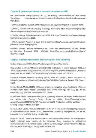  
220 International Energy Agency | Special Report
Chapter 3: Sectoral pathways to net‐zero emissions by 2050 
IEA  (International  Energy  Agency)  (2021a),  The  Role  of  Critical  Minerals  in  Clean  Energy 
Transitions,  https://www.iea.org/reports/the‐role‐of‐critical‐minerals‐in‐clean‐energy‐
transitions. 
– (2021b), Global EV Outlook 2020, https://www.iea.org/reports/global‐ev‐outlook‐2021. 
– (2020a),  The  Oil  and  Gas  Industry  in  Energy  Transitions,  https://www.iea.org/reports/ 
the‐oil‐and‐gas‐industry‐in‐energy‐transitions. 
– (2020b), Energy Technology Perspectives 2020, IEA, https://www.iea.org/reports/energy‐
technology‐perspectives‐2020.  
– (2019),  Nuclear  Power  in  a  Clean  Energy  System,  https://www.iea.org/reports/nuclear‐
power‐in‐a‐clean‐energy‐system. 
UNCTAD  (United  Nations  Conference  on  Trade  and  Development)  (2018),  Review  
of  Maritime  Transport  2018,  UNCTAD,  https://unctad.org/en/PublicationsLibrary/ 
rmt2018_en.pdf. 
Chapter 4: Wider implications of achieving net‐zero emissions 
Carbon Engineering (2021), https://carbonengineering.com/our‐story/. 
Diaz Anadon, L. (2012), “Missions‐oriented RD&D institutions in energy between 2000 and 
2010: A comparative analysis of China, the United Kingdom, and the United States”, Research 
Policy, Vol. 41, pp. 1742‐1756, https://doi.org/10.1016/j.respol.2012.02.015. 
European  Cement  Research  Academy  (2012),  ECRA  CCS  Project:  Report  on  phase  III, 
https://ecraonline.org/fileadmin/redaktion/files/pdf/ECRA_Technical_Report_CCS_Phase_I
II.pdf. 
Feyisa, Dons & Meilby (2014), "Efficiency of parks in mitigating urban heat island effect: an 
example  from  Addis  Ababa",  Landscape  and  Urban  Planning,  Vol.  123,  pp.  87–95, 
https://doi.org/10.1016/j.landurbplan.2013.12.008. 
GLPGP (The Global LPG Partnership) (2020), Assessing Potential for BioLPG Production and 
use  within  the  Cooking  Energy  Sector  in  Africa,  https://mecs.org.uk/wp‐
content/uploads/2020/09/GLPGP‐Potential‐for‐BioLPG‐Production‐and‐Use‐as‐Clean‐
Cooking‐Energy‐in‐Africa‐2020.pdf. 
Greco, A. et al. (2019), "A review of the state of the art of solid‐state caloric cooling processes 
at  room‐temperature  before  2019",  International  Journal  of  Refrigeration,  pp.  66‐88, 
https://doi.org/10.1016/j.ijrefrig.2019.06.034. 
Gross, R. (2018), “How long does innovation and commercialisation in the energy sector 
take?  Historical  case  studies  of  the  timescale  from  invention  to  widespread 
commercialisation in the energy supply and end‐use technology”, Energy Policy, Vol. 123, pp. 
682‐299, https://doi.org/10.1016/j.enpol.2018.08.061. 
 