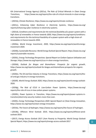  
Annex D | References 221
D 
IEA  (International  Energy  Agency)  (2021a),  The  Role  of  Critical  Minerals  in  Clean  Energy 
Transitions,  https://www.iea.org/reports/the‐role‐of‐critical‐minerals‐in‐clean‐energy‐
transitions. 
– (2021b), Climate Resilience, https://www.iea.org/reports/climate‐resilience. 
– (2021c),  Enhancing  Cyber  Resilience  in  Electricity  Systems,  https://www.iea.org/ 
reports/enhancing‐cyber‐resilience‐in‐electricity‐systems. 
– (2021d), Conditions and requirements for the technical feasibility of a power system with a 
high share of renewables in France towards 2050, https://www.iea.org/reports/conditions‐
and‐requirements‐for‐the‐technical‐feasibility‐of‐a‐power‐system‐with‐a‐high‐share‐of‐
renewables‐in‐france‐towards‐2050. 
– (2020a),  World  Energy  Investment,  2020,  https://www.iea.org/reports/world‐energy‐
investment‐2020. 
– (2020b), Sustainable Recovery: World Energy Outlook Special Report, https://www.iea.org/ 
reports/sustainable‐recovery. 
– (2020c), Energy Technology Perspectives: Special Report on Carbon Capture Utilisation and 
Storage, https://www.iea.org/reports/ccus‐in‐clean‐energy‐transitions. 
– (2020d),  Outlook  for  Biogas  and  Biomethane:  Prospects  for  organic  growth, 
https://www.iea.org/reports/outlook‐for‐biogas‐and‐biomethane‐prospects‐for‐organic‐
growth. 
– (2020e), The Oil and Gas Industry in Energy Transitions, https://www.iea.org/reports/the‐
oil‐and‐gas‐industry‐in‐energy‐transitions. 
– (2020f), World Energy Outlook 2020, https://www.iea.org/reports/world‐energy‐outlook‐
2020. 
– (2020g),  The  Role  of  CCUS  in  Low‐Carbon  Power  Systems,  https://www.iea.org/ 
reports/the‐role‐of‐ccus‐in‐low‐carbon‐power‐systems. 
– (2020h),  Power  Systems  in  Transition,  https://www.iea.org/reports/power‐systems‐in‐
transition/electricity‐security‐matters‐more‐than‐ever. 
– (2020i), Energy Technology Perspectives 2020: Special Report on Clean Energy Innovation, 
https://www.iea.org/reports/clean‐energy‐innovation. 
– (2019a), The Future of Hydrogen, https://www.iea.org/reports/the‐future‐of‐hydrogen. 
– (2019b),  Offshore  Wind  Outlook  2019,  https://www.iea.org/reports/offshore‐wind‐
outlook‐2019. 
– (2017), Energy Access Outlook 2017: from Poverty to Prosperity: World Energy Outlook 
Special Report, https://www.iea.org/reports/energy‐access‐outlook‐2017 
IEA.
All
rights
reserved.
 