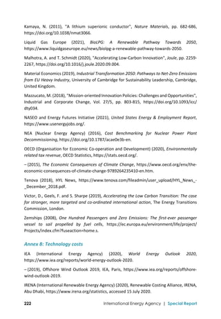  
222 International Energy Agency | Special Report
Kamaya,  N.  (2011),  "A  lithium  superionic  conductor",  Nature  Materials,  pp.  682‐686, 
https://doi.org/10.1038/nmat3066. 
Liquid  Gas  Europe  (2021),  BioLPG:  A  Renewable  Pathway  Towards  2050, 
https://www.liquidgaseurope.eu/news/biolpg‐a‐renewable‐pathway‐towards‐2050. 
Malhotra, A. and T. Schmidt (2020), "Accelerating Low‐Carbon Innovation", Joule, pp. 2259‐
2267, https://doi.org/10.1016/j.joule.2020.09.004. 
Material Economics (2019), Industrial Transformation 2050: Pathways to Net‐Zero Emissions 
from EU Heavy Industry, University of Cambridge for Sustainability Leadership, Cambridge, 
United Kingdom. 
Mazzucato, M. (2018), "Mission‐oriented Innovation Policies: Challenges and Opportunities", 
Industrial  and  Corporate  Change,  Vol.  27/5,  pp.  803‐815,  https://doi.org/10.1093/icc/ 
dty034. 
NASEO and Energy Futures Initiative (2021), United States Energy & Employment Report, 
https://www.usenergyjobs.org/. 
NEA  (Nuclear  Energy  Agency)  (2016),  Cost  Benchmarking  for  Nuclear  Power  Plant 
Decommissioning, https://doi.org/10.1787/acae0e3b‐en. 
OECD (Organisation for Economic Co‐operation and Development) (2020), Environmentally 
related tax revenue, OECD Statistics, https://stats.oecd.org/. 
– (2015), The Economic Consequences of Climate Change, https://www.oecd.org/env/the‐
economic‐consequences‐of‐climate‐change‐9789264235410‐en.htm. 
Tenova  (2018),  HYL  News,  https://www.tenova.com/fileadmin/user_upload/HYL_News_‐
_December_2018.pdf. 
Victor, D., Geels, F. and S. Sharpe (2019), Accelerating the Low Carbon Transition: The case 
for stronger, more targeted and co‐ordinated international action, The Energy Transitions 
Commission, London. 
Zemships  (2008),  One  Hundred  Passengers  and  Zero  Emissions:  The  first‐ever  passenger 
vessel  to  sail  propelled  by  fuel  cells,  https://ec.europa.eu/environment/life/project/ 
Projects/index.cfm?fuseaction=home.s. 
Annex B: Technology costs 
IEA  (International  Energy  Agency)  (2020),  World  Energy  Outlook  2020, 
https://www.iea.org/reports/world‐energy‐outlook‐2020. 
– (2019),  Offshore  Wind  Outlook  2019,  IEA,  Paris,  https://www.iea.org/reports/offshore‐
wind‐outlook‐2019. 
IRENA (International Renewable Energy Agency) (2020), Renewable Costing Alliance, IRENA, 
Abu Dhabi, https://www.irena.org/statistics, accessed 15 July 2020. 
 
