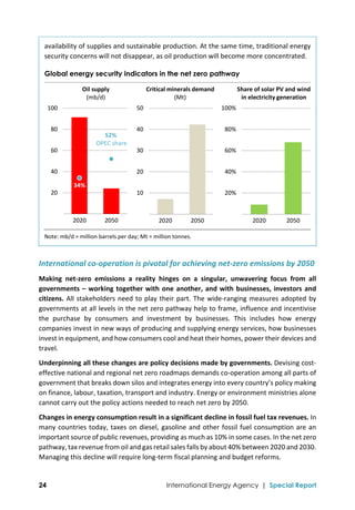  
24 International Energy Agency | Special Report
availability of supplies and sustainable production. At the same time, traditional energy 
security concerns will not disappear, as oil production will become more concentrated. 
Global energy security indicators in the net zero pathway
Note: mb/d = million barrels per day; Mt = million tonnes. 
International co‐operation is pivotal for achieving net‐zero emissions by 2050 
Making  net‐zero  emissions  a  reality  hinges  on  a  singular,  unwavering  focus  from  all 
governments – working together with one another, and with businesses, investors and 
citizens. All stakeholders need to play their part. The wide‐ranging measures adopted by 
governments at all levels in the net zero pathway help to frame, influence and incentivise 
the  purchase  by  consumers  and  investment  by  businesses.  This  includes  how  energy 
companies invest in new ways of producing and supplying energy services, how businesses 
invest in equipment, and how consumers cool and heat their homes, power their devices and 
travel. 
Underpinning all these changes are policy decisions made by governments. Devising cost‐
effective national and regional net zero roadmaps demands co‐operation among all parts of 
government that breaks down silos and integrates energy into every country’s policy making 
on finance, labour, taxation, transport and industry. Energy or environment ministries alone 
cannot carry out the policy actions needed to reach net zero by 2050. 
Changes in energy consumption result in a significant decline in fossil fuel tax revenues. In 
many countries today, taxes on diesel, gasoline and other fossil fuel consumption are an 
important source of public revenues, providing as much as 10% in some cases. In the net zero 
pathway, tax revenue from oil and gas retail sales falls by about 40% between 2020 and 2030. 
Managing this decline will require long‐term fiscal planning and budget reforms. 
 10
 20
 30
 40
 50
2020 2050
20%
40%
60%
80%
100%
2020 2050
 20
 40
 60
 80
 100
2020 2050
Oil supply
(mb/d)
Share of solar PV and wind 
in electricity generation
Critical minerals demand
(Mt)
52% 
OPEC share
34% 
 
